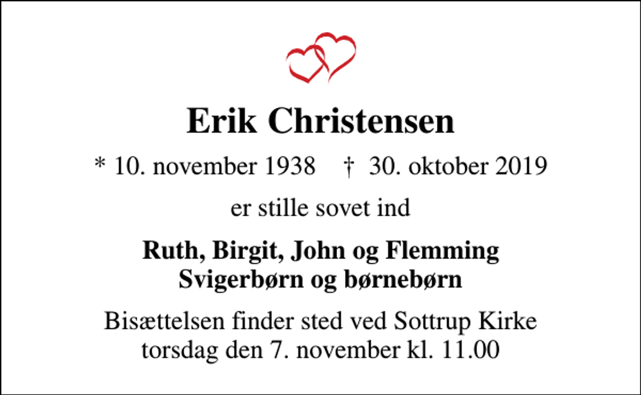 <p>Erik Christensen<br />* 10. november 1938 ✝ 30. oktober 2019<br />er stille sovet ind<br />Ruth, Birgit, John og Flemming Svigerbørn og børnebørn<br />Bisættelsen finder sted ved Sottrup Kirke torsdag den 7. november kl. 11.00</p>