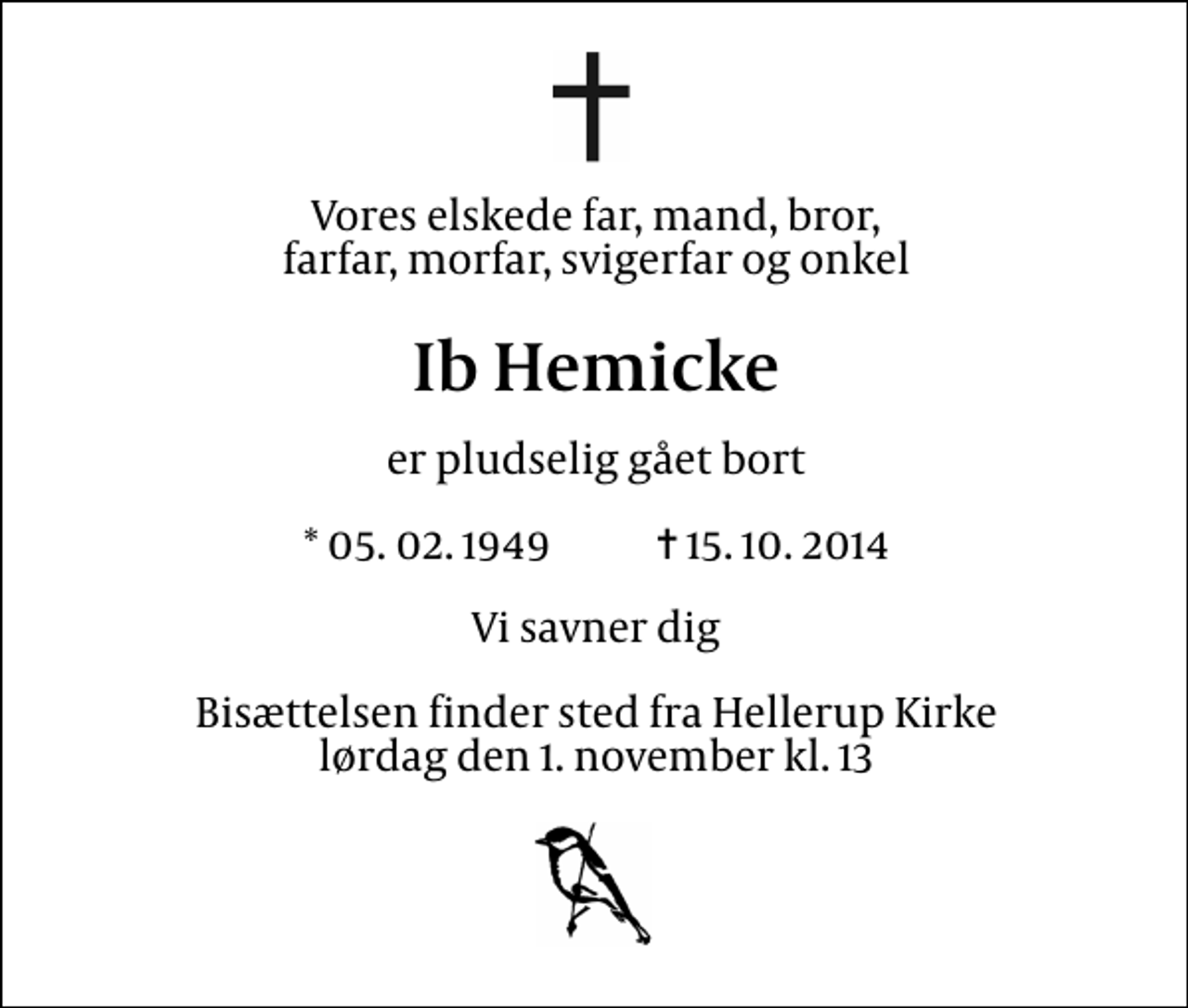 <p>Vores kære far, mand, bror, farfar, morfar, sviger og onkel<br />Ib Hemicke<br />er pludselig gået bort<br />* 5.2.1949 ✝ 15.10.2014<br />Vi savner dig<br />Bisættelsen finder sted fra Hellerup Kirke lørdag den 1. november kl. 13</p>
