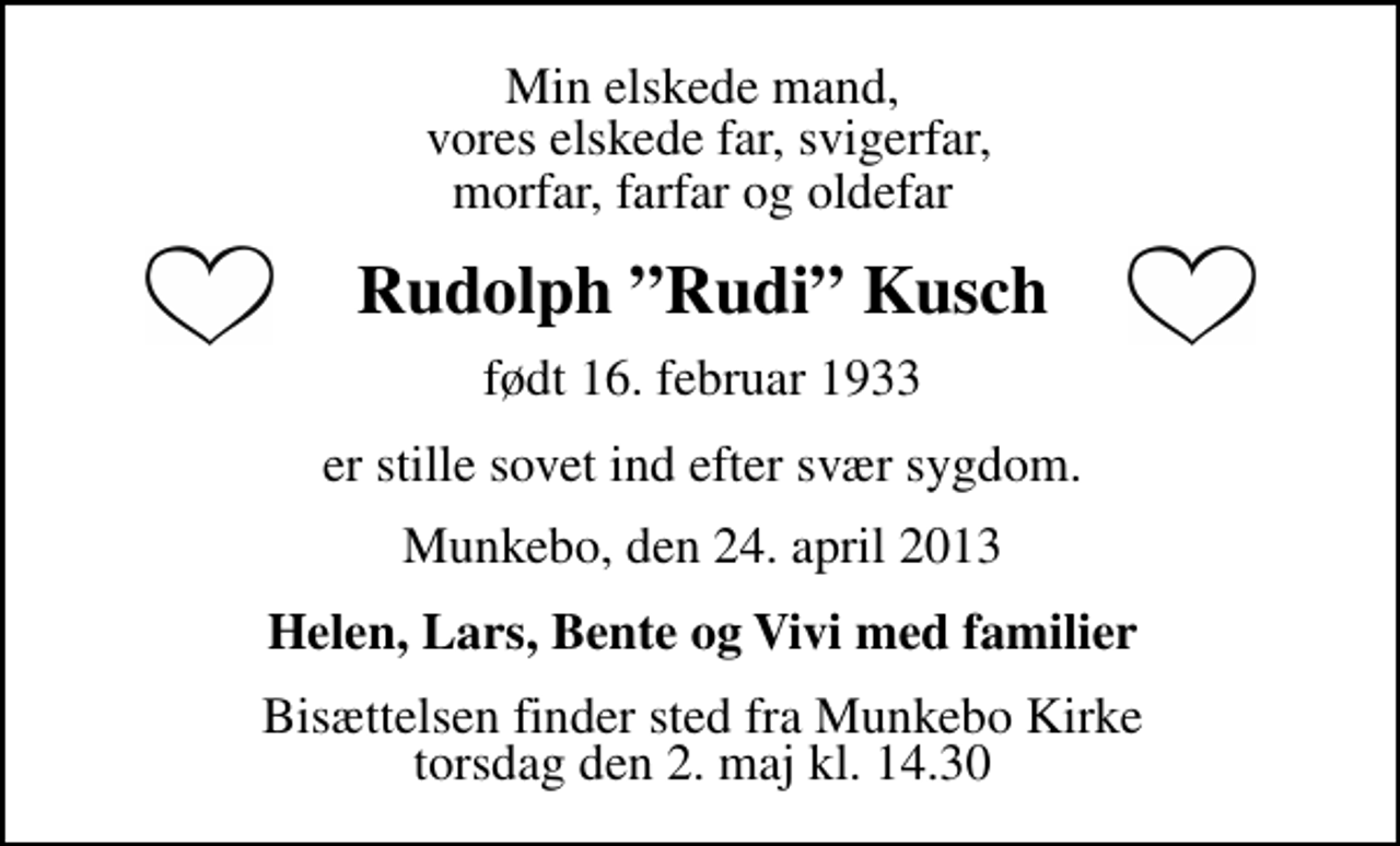 <p>Min elskede mand, vores elskede far, svigerfar, morfar, farfar og oldefar<br />Rudolph (Rudi) Kusch<br />født 16. februar 1933<br />er stille sovet ind efter svær sygdom.<br />Munkebo, den 24. april 2013<br />Helen, Lars, Bente og Vivi med familier<br />Bisættelsen finder sted fra Munkebo Kirke torsdag den 2. maj kl. 13.30</p>