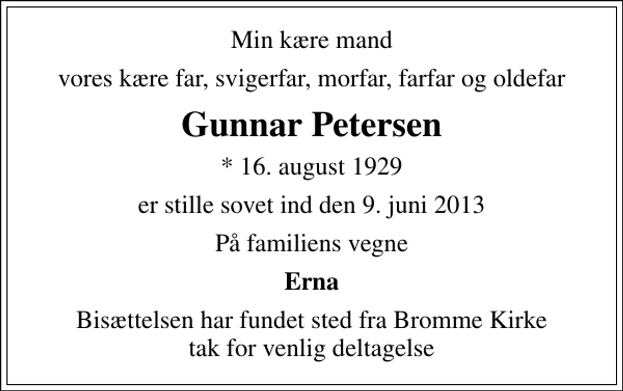 <p>Min kære mand<br />vores kære far, svigerfar, morfar, farfar og oldefar<br />Gunnar Petersen<br />* 16. august 1929<br />er stille sovet ind den 9. juni 2013<br />På familiens vegne<br />Erna<br />Bisættelsen har fundet sted fra Bromme Kirke tak for venlig deltagelse</p>