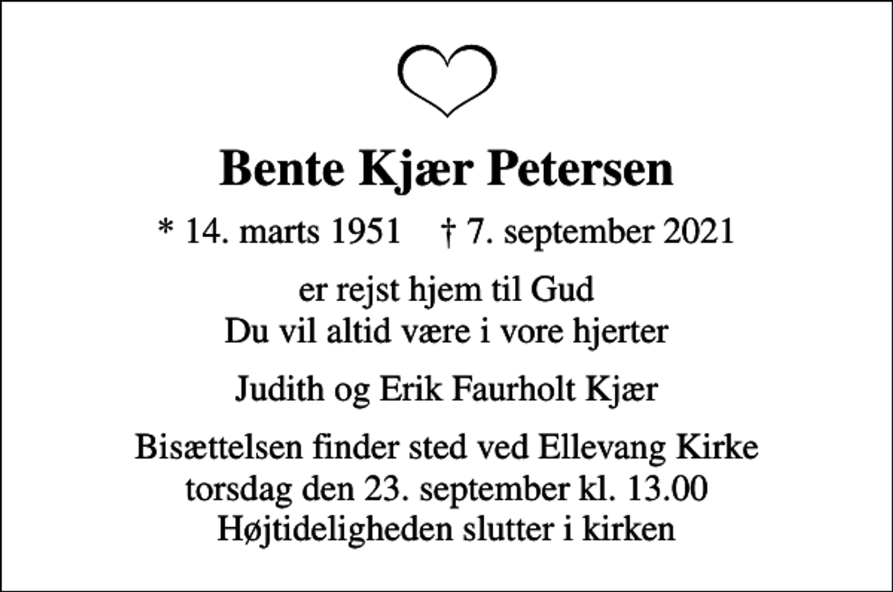 <p>Bente Kjær Petersen<br />* 14. marts 1951 ✝ 7. september 2021<br />er rejst hjem til Gud Du vil altid være i vore hjerter<br />Judith og Erik Faurholt Kjær<br />Bisættelsen finder sted ved Ellevang Kirke torsdag den 23. september kl. 13.00 Højtideligheden slutter i kirken</p>