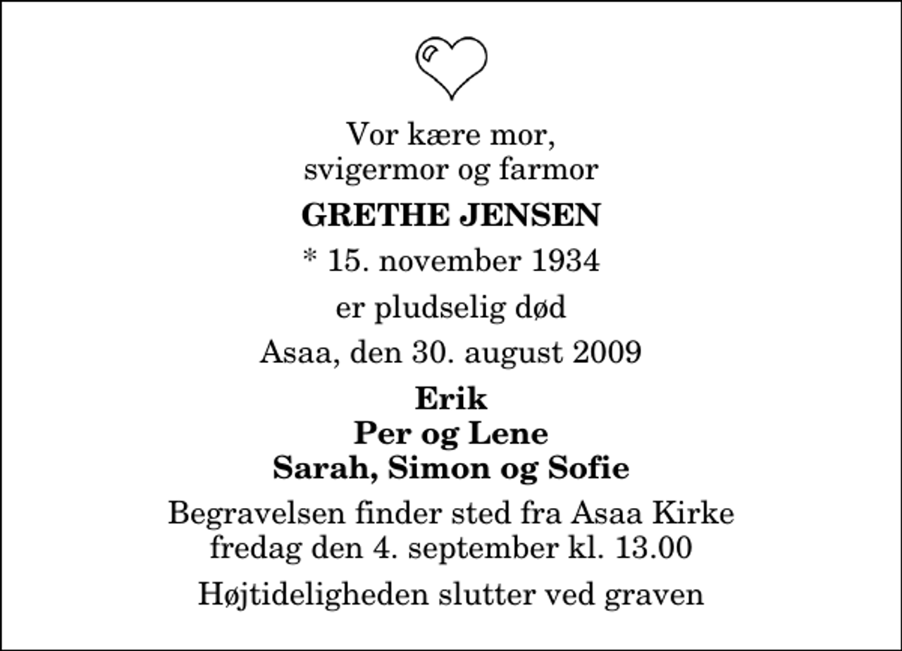 <p>Vor kære mor, svigermor og farmor<br />Grethe Jensen<br />* 15. november 1934<br />er pludselig død<br />Asaa, den 30. august 2009<br />Erik Per og Lene Sarah, Simon og Sofie<br />Begravelsen finder sted fra Aså Kirke fredag den 4. september kl. 13.00 Højtideligheden slutter ved graven</p>