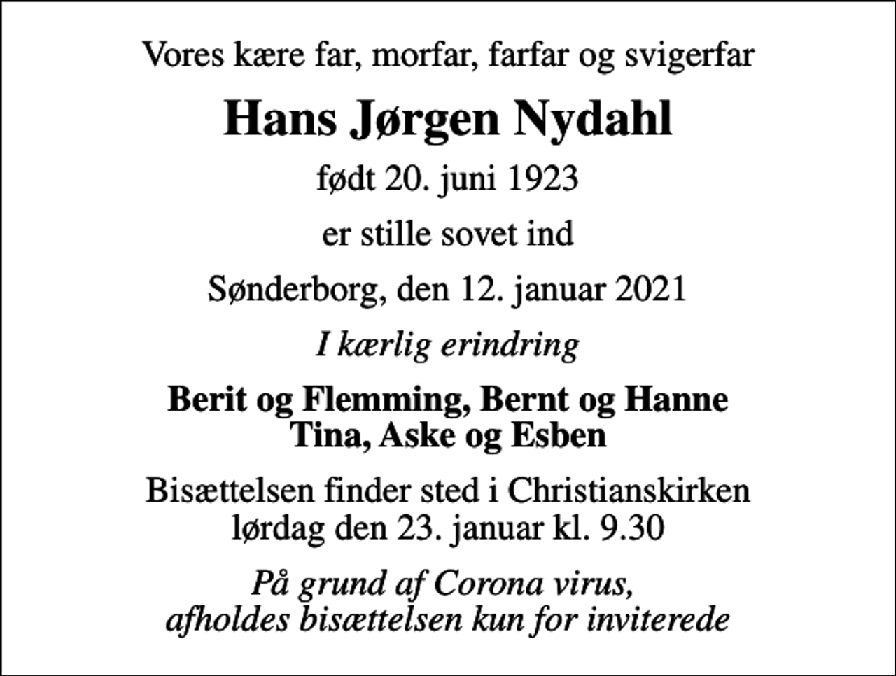 <p>Vores kære far, morfar, farfar og svigerfar<br />Hans Jørgen Nydahl<br />født 20. juni 1923<br />er stille sovet ind<br />Sønderborg, den 12. januar 2021<br />I kærlig erindring<br />Berit og Flemming, Bernt og Hanne Tina, Aske og Esben<br />Bisættelsen finder sted i Christianskirken lørdag den 23. januar kl. 9.30<br />På grund af Corona virus, afholdes bisættelsen kun for inviterede</p>