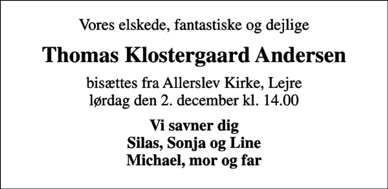 <p>Vores elskede, fantastiske og dejlige<br />Thomas Klostergaard Andersen<br />bisættes fra Allerslev Kirke, Lejre lørdag den 2. december kl. 14.00<br />Vi savner dig Silas, Sonja og Line Michael, mor og far</p>