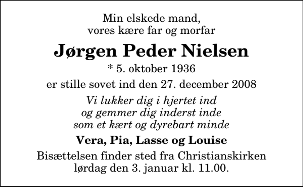 <p>Min elskede mand, vores kære far og morfar<br />Jørgen Peder Nielsen<br />* 5. oktober 1936<br />er stille sovet ind den 27. december 2008<br />Vi lukker dig i hjertet ind og gemmer dig inderst inde som et kært og dyrebart minde<br />Vera, Pia, Lasse og Louise<br />Bisættelsen finder sted fra Christianskirken lørdag den 3. januar kl. 11.00</p>