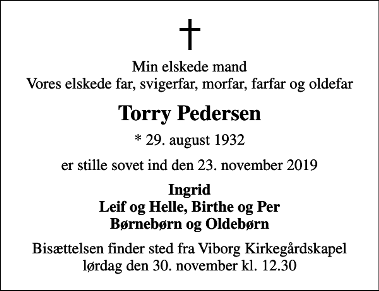 <p>Min elskede mand Vores elskede far, svigerfar, morfar, farfar og oldefar<br />Torry Pedersen<br />* 29. august 1932<br />er stille sovet ind den 23. november 2019<br />Ingrid Leif og Helle, Birthe og Per Børnebørn og Oldebørn<br />Bisættelsen finder sted fra Viborg Kirkegårdskapel lørdag den 30. november kl. 12.30</p>
