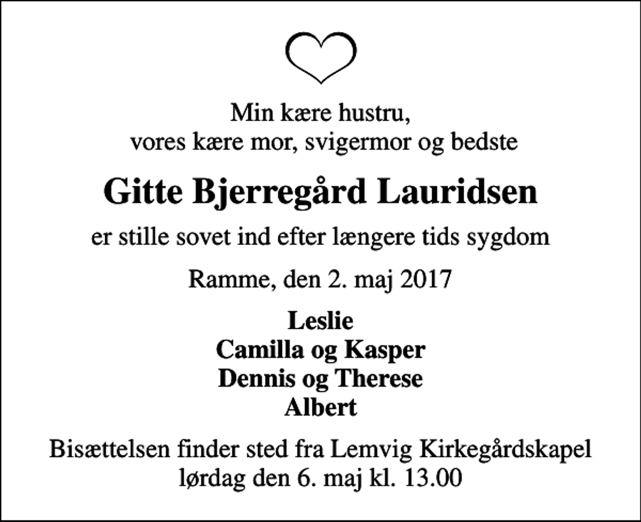 <p>Min kære hustru, vores kære mor, svigermor og bedste<br />Gitte Bjerregård Lauridsen<br />er stille sovet ind efter længere tids sygdom<br />Ramme, den 2. maj 2017<br />Leslie Camilla og Kasper Dennis og Therese Albert<br />Bisættelsen finder sted fra Lemvig Kirkegårdskapel lørdag den 6. maj kl. 13.00</p>