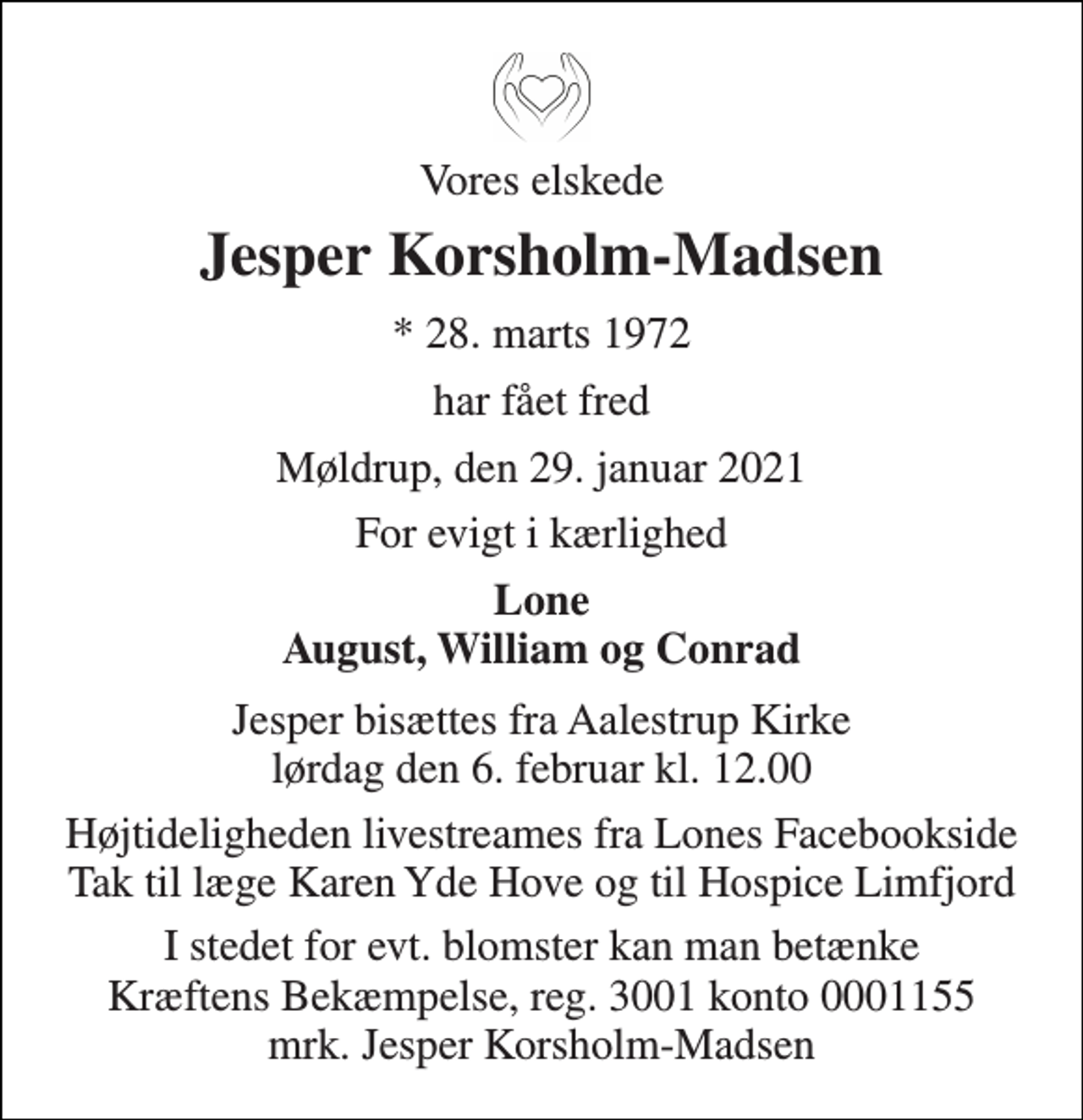 <p>Vores elskede<br />Jesper Korsholm-Madsen<br />*​ 28. marts 1972<br />har fået fred<br />Møldrup, den 29. januar 2021<br />For evigt i kærlighed<br />Lone August, William og Conrad<br />Jesper bisættes fra Aalestrup Kirke​ lørdag den 6. februar​ kl. 12.00<br />Højtideligheden livestreames fra Lones Facebookside Tak til læge Karen Yde Hove og til Hospice Limfjord<br />I stedet for evt. blomster kan man betænke Kræftens Bekæmpelse, reg. 3001 konto 0001155 mrk. Jesper Korsholm-Madsen</p>