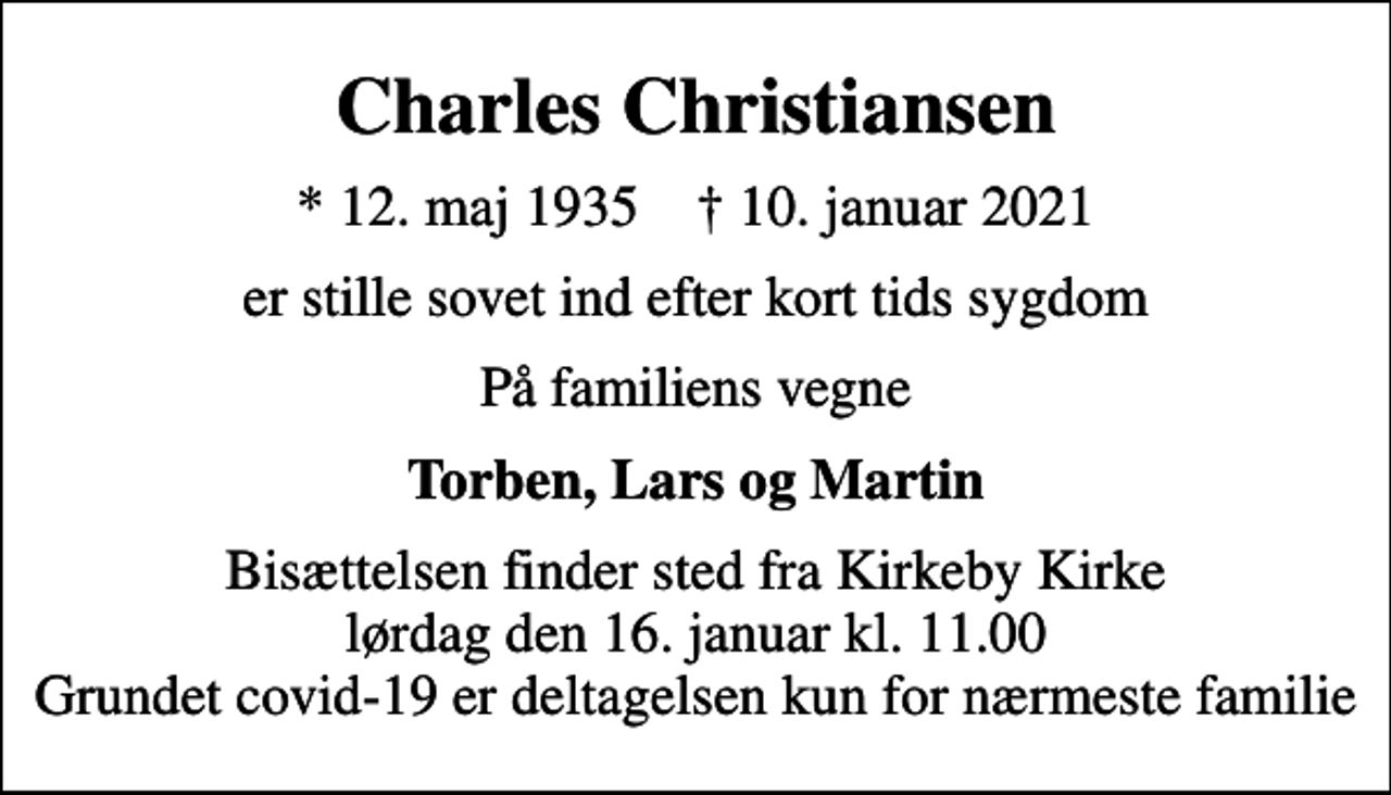 <p>Charles Christiansen<br />* 12. maj 1935 ✝ 10. januar 2021<br />er stille sovet ind efter kort tids sygdom<br />På familiens vegne<br />Torben, Lars og Martin<br />Bisættelsen finder sted fra Kirkeby Kirke lørdag den 16. januar kl. 11.00 Grundet covid-19 er deltagelsen kun for nærmeste familie</p>