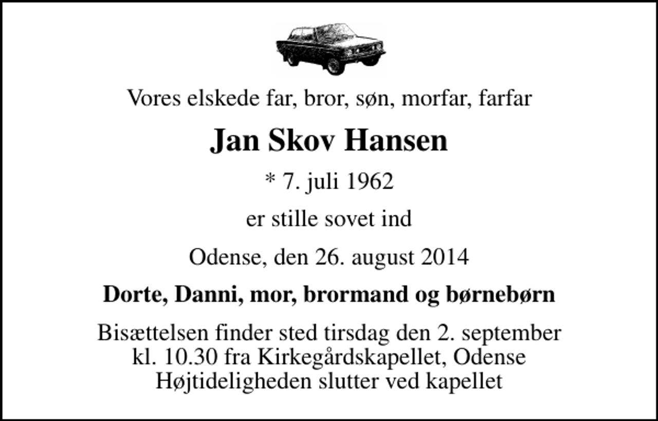 <p>Vores elskede far, bror, søn, morfar, farfar<br />Jan Skov Hansen<br />* 7. juli 1962<br />er stille sovet ind<br />Odense, den 26. august 2014<br />Dorte, Danni, mor, brormand og børnebørn<br />Bisættelsen finder sted tirsdag den 2. september kl. 10.30 fra Kirkegårdskapellet, Odense Højtideligheden slutter ved kapellet</p>