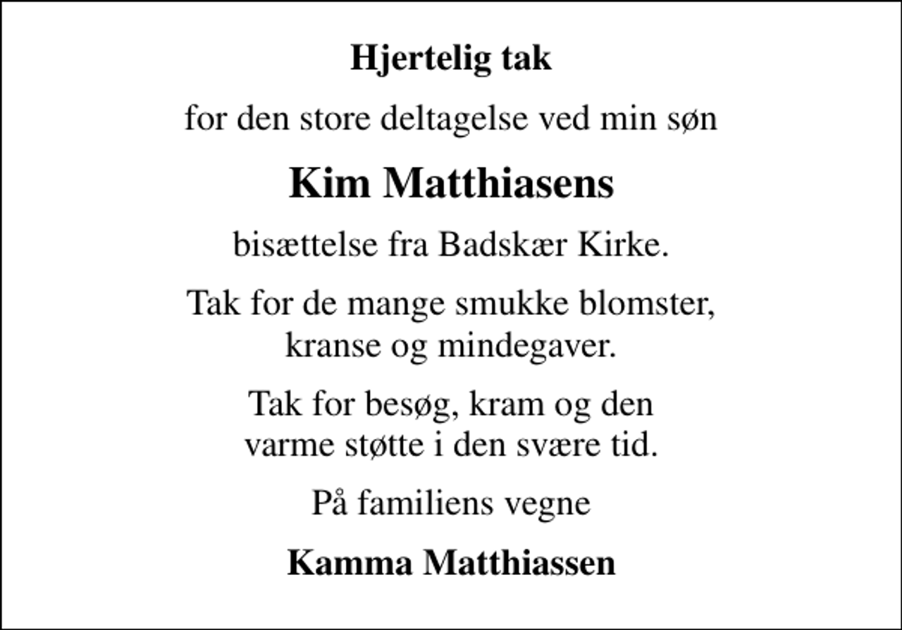 <p>Hjertelig tak<br />for den store deltagelse ved min søn<br />Kim Matthiasens<br />bisættelse fra Badskær Kirke.<br />Tak for de mange smukke blomster, kranse og mindegaver.<br />Tak for besøg, kram og den varme støtte i den svære tid.<br />På familiens vegne<br />Kamma Matthiassen</p>