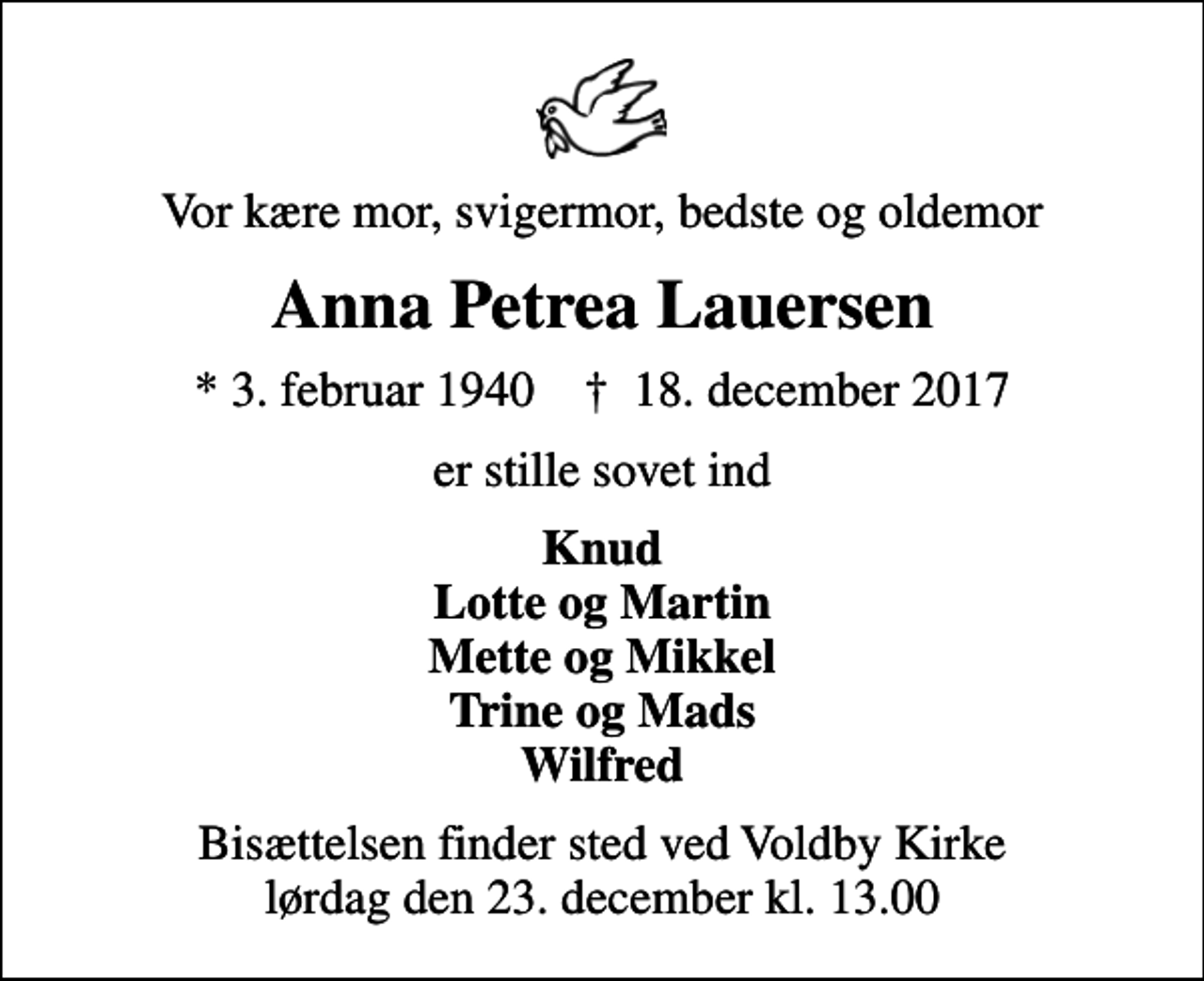 <p>Vor kære mor, svigermor, bedste og oldemor<br />Anna Petrea Lauersen<br />* 3. februar 1940 ✝ 18. december 2017<br />er stille sovet ind<br />Knud Lotte og Martin Mette og Mikkel Trine og Mads Wilfred<br />Bisættelsen finder sted ved Voldby Kirke lørdag den 23. december kl. 13.00</p>