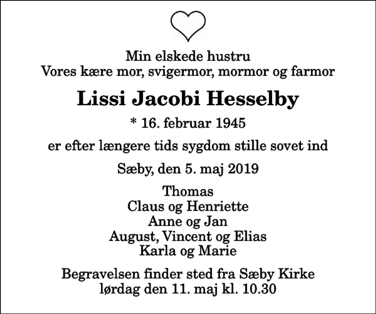 <p>Min elskede hustru Vores kære mor, svigermor, mormor og farmor<br />Lissi Jacobi Hesselby<br />* 16. februar 1945<br />er efter længere tids sygdom stille sovet ind<br />Sæby, den 5. maj 2019<br />Thomas Claus og Henriette Anne og Jan August, Vincent og Elias Karla og Marie<br />Begravelsen finder sted fra Sæby Kirke lørdag den 11. maj kl. 10.30</p>