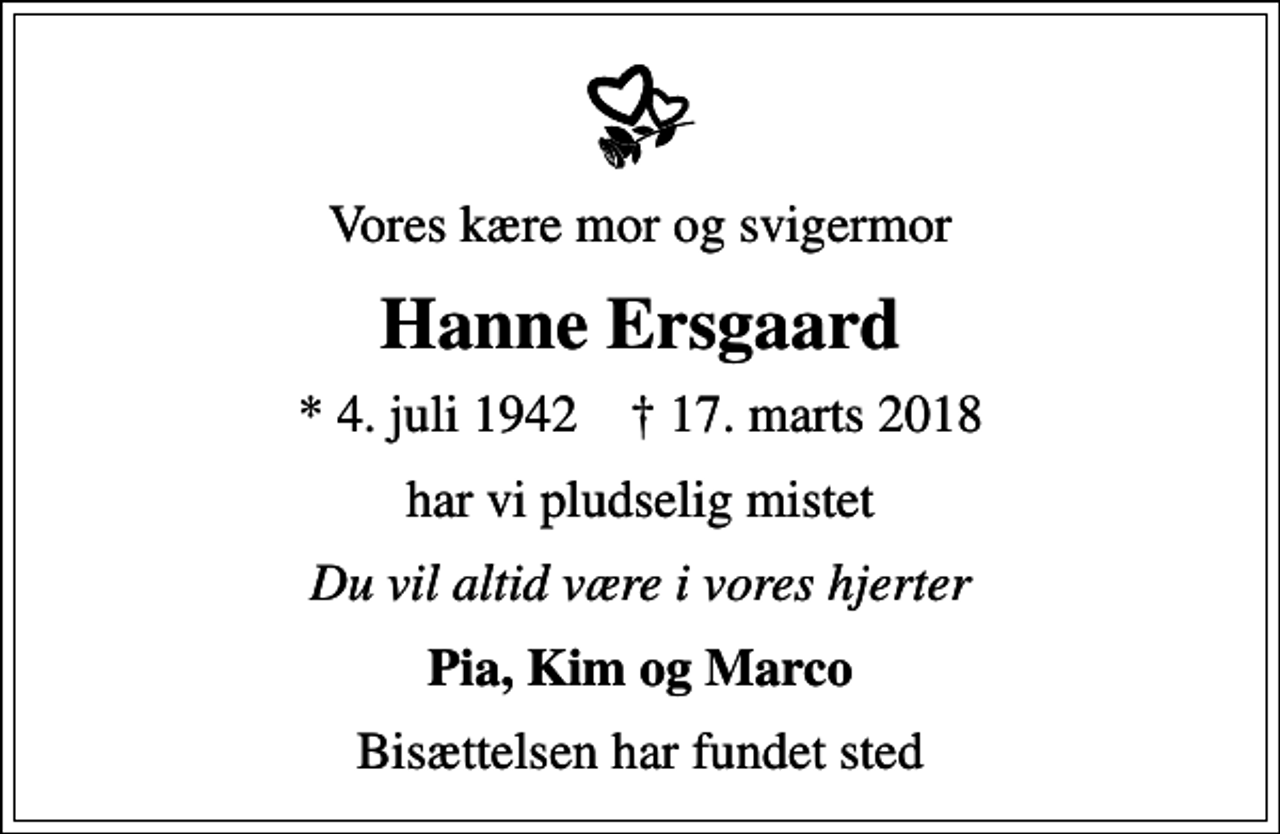 <p>Vores kære mor og svigermor<br />Hanne Ersgaard<br />* 4. juli 1942 ✝ 17. marts 2018<br />har vi pludselig mistet<br />Du vil altid være i vores hjerter<br />Pia, Kim og Marco<br />Bisættelsen har fundet sted</p>
