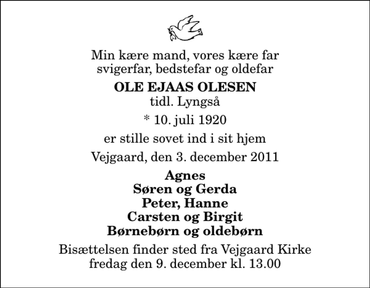 <p>Min kære mand, vores kære far svigerfar, bedstefar og oldefar<br />Ole Ejaas Olesen<br />tidl. Lyngså<br />* 10. juli 1920<br />er stille sovet ind i sit hjem<br />Vejgaard, den 3. december 2011<br />Agnes Søren og Gerda Peter, Hanne Carsten og Birgit Børnebørn og oldebørn<br />Bisættelsen finder sted fra Vejgaard Kirke fredag den 9. december kl. 13.00</p>
