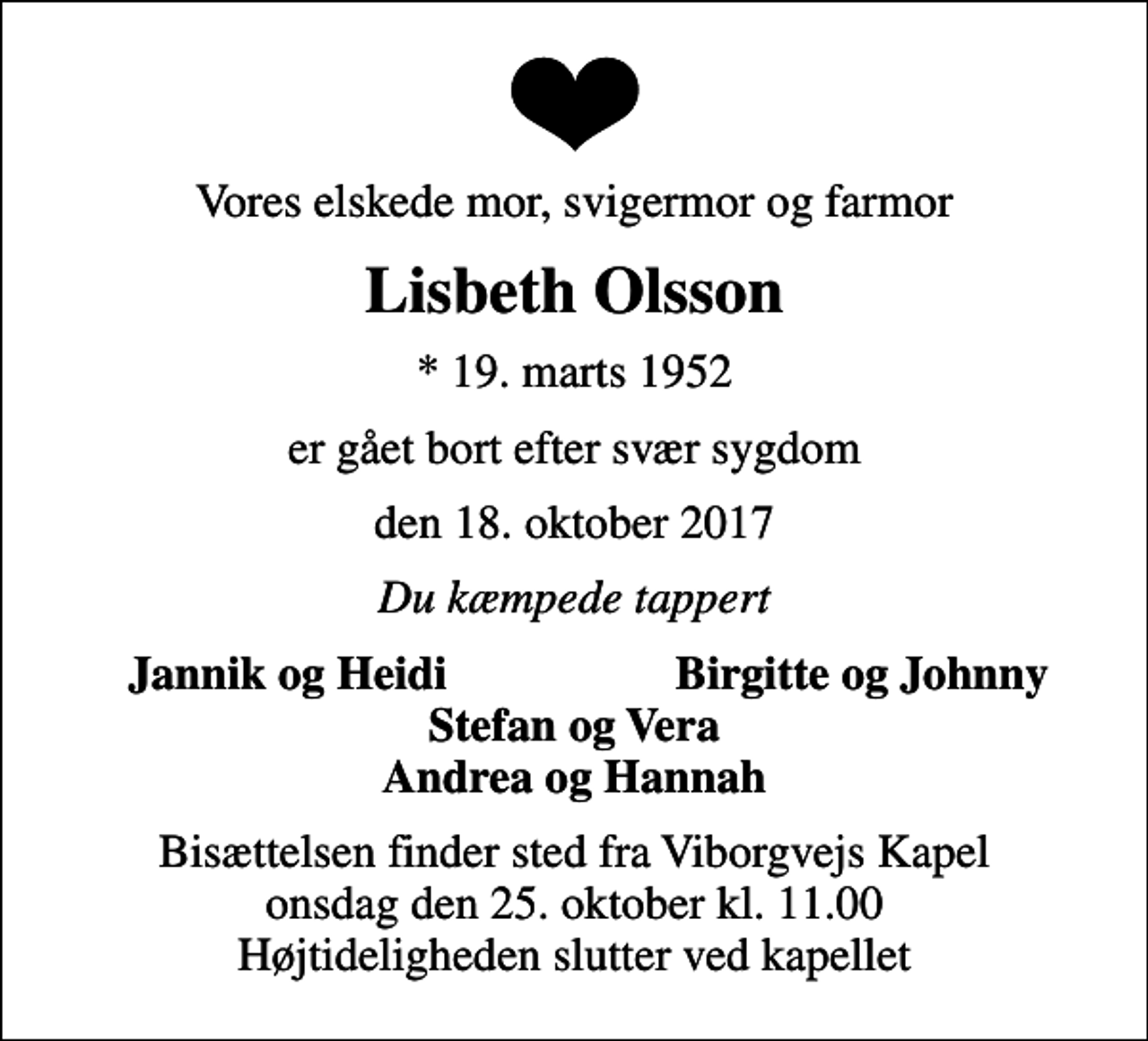 <p>Vores elskede mor, svigermor og farmor<br />Lisbeth Olsson<br />* 19. marts 1952<br />er gået bort efter svær sygdom<br />den 18. oktober 2017<br />Du kæmpede tappert<br />Jannik og Heidi<br />Birgitte og Johnny<br />Bisættelsen finder sted fra Viborgvejs Kapel, Holstebro Sogn, Holstebro Kommune onsdag den 25. oktober kl. 11.00 Højtideligheden slutter ved kapellet</p>