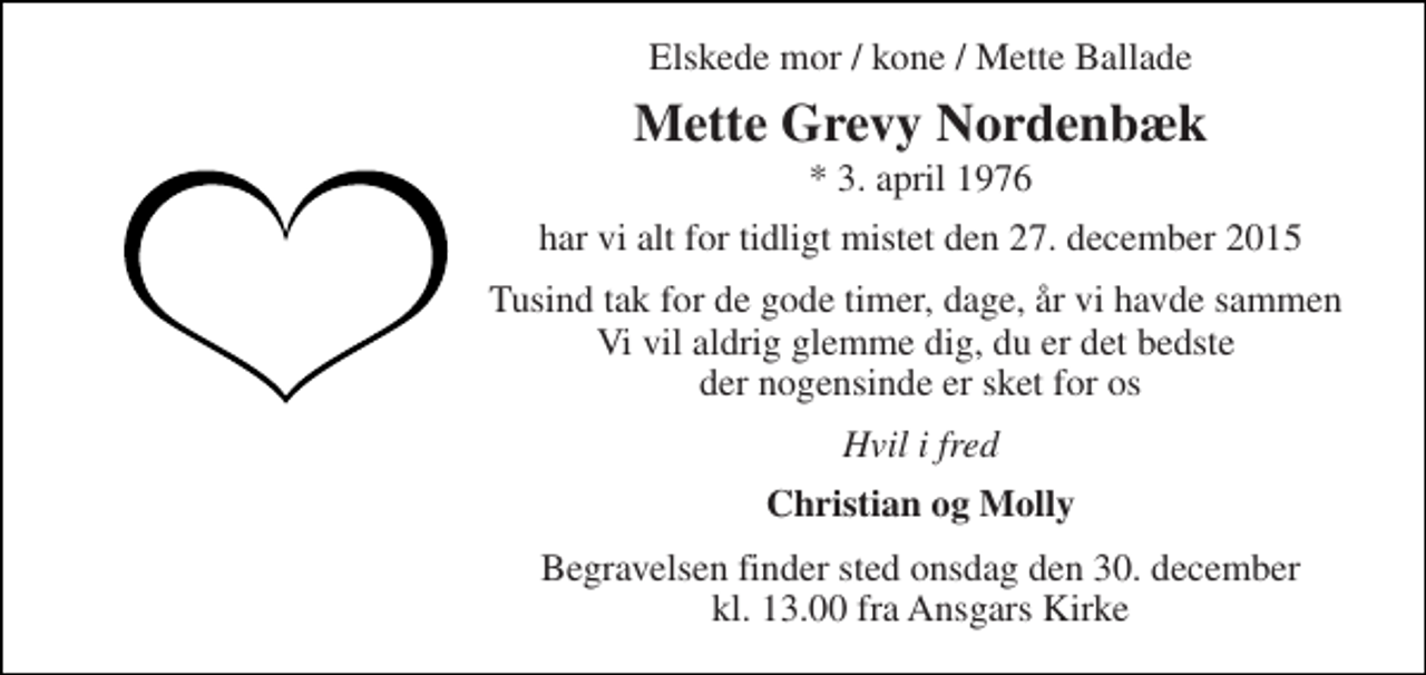 <p>Elskede mor / kone / Mette Ballade<br />Mette Grevy Nordenbæk<br />* 3. april 1976<br />har vi alt for tidligt mistet den 27. december 2015<br />Tusind tak for de gode timer, dage, år vi havde sammen Vi vil aldrig glemme dig, du er det bedste der nogensinde er sket for os<br />Hvil i fred<br />Christian og Molly<br />Begravelsen finder sted onsdag den 30. december kl. 13.00 fra Ansgars Kirke</p>