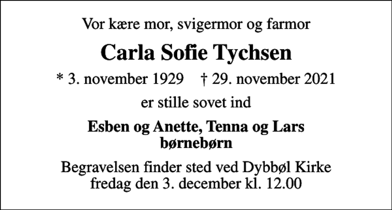<p>Vor kære mor, svigermor og farmor<br />Carla Sofie Tychsen<br />* 3. november 1929 ✝ 29. november 2021<br />er stille sovet ind<br />Esben og Anette, Tenna og Lars børnebørn<br />Begravelsen finder sted ved Dybbøl Kirke fredag den 3. december kl. 12.00</p>