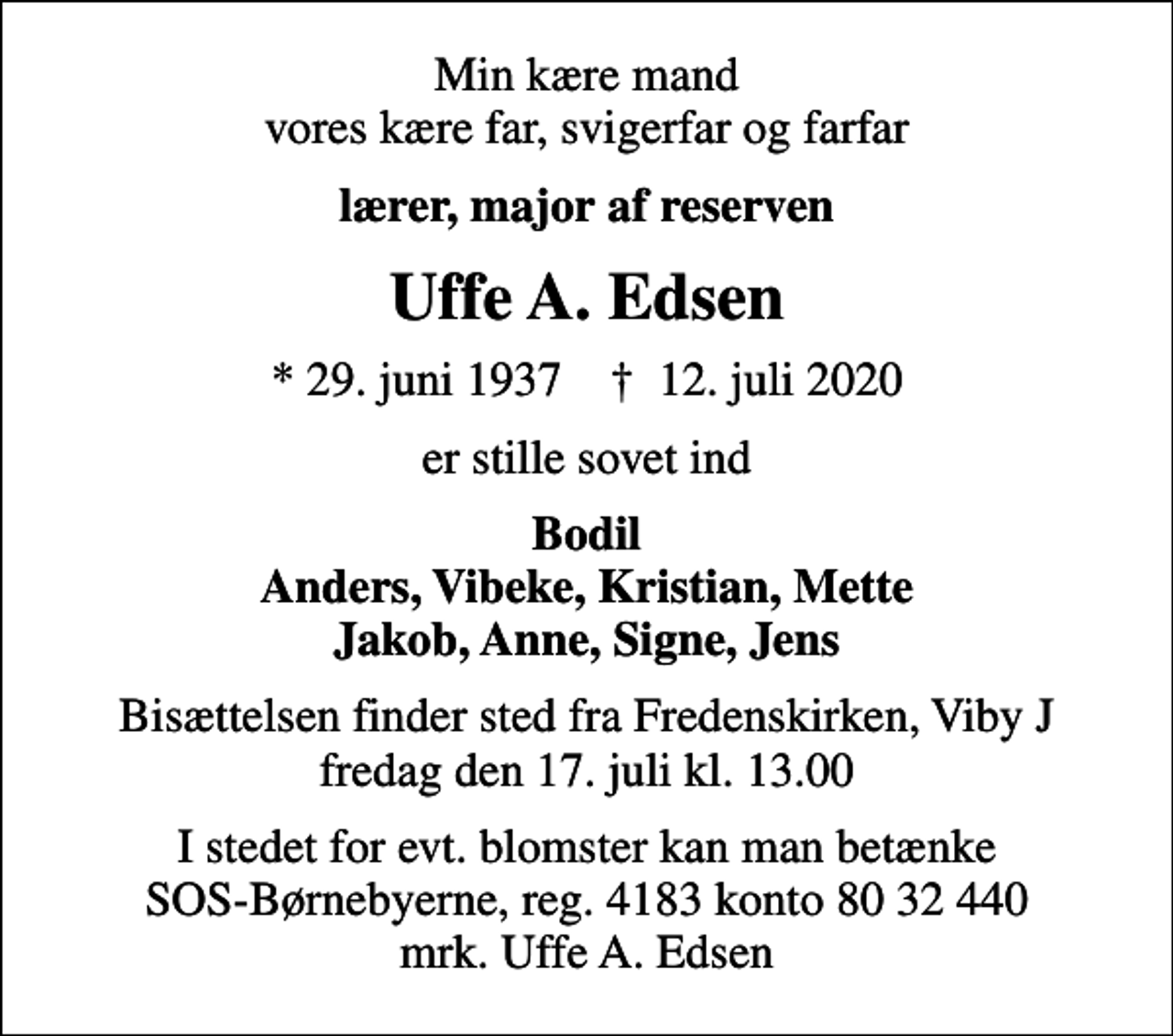 <p>Min kære mand vores kære far, svigerfar og farfar<br />lærer, major af reserven<br />Uffe A. Edsen<br />* 29. juni 1937 ✝ 12. juli 2020<br />er stille sovet ind<br />Bodil Anders, Vibeke, Kristian, Mette Jakob, Anne, Signe, Jens<br />Bisættelsen finder sted fra Fredenskirken, Viby J fredag den 17. juli kl. 13.00<br />I stedet for evt. blomster kan man betænke<br />SOS-Børnebyerne reg.4183konto8032440mrk. Uffe A.<br />Edsen</p>