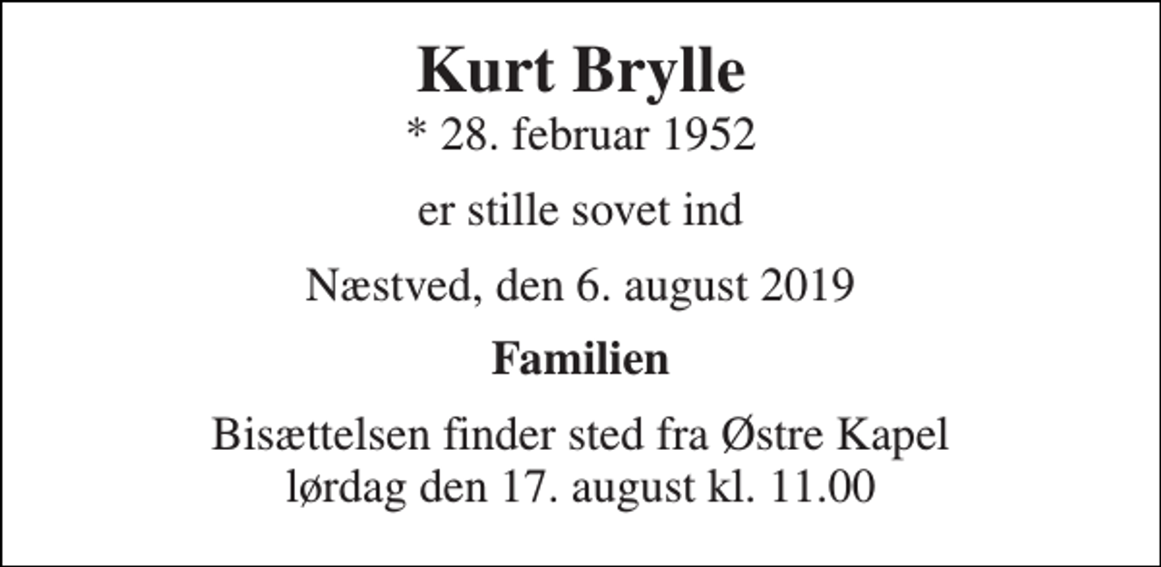 <p>Kurt Brylle<br />* 28. februar 1952<br />er stille sovet ind<br />Næstved, den 6. august 2019<br />Familien<br />Bisættelsen finder sted fra Østre Kapel lørdag den 17. august kl. 11.00</p>