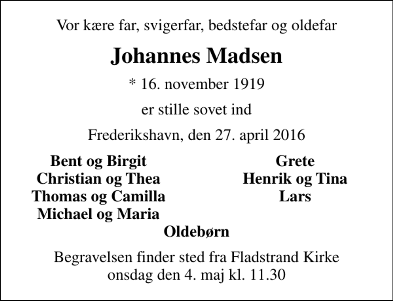 <p>Vor kære far, svigerfar, bedstefar og oldefar<br />Johannes Madsen<br />* 16. november 1919<br />er stille sovet ind<br />Frederikshavn, den 27. april 2016<br />Bent og Birgit<br />Grete<br />Christian og Thea<br />Henrik og Tina<br />Thomas og Camilla<br />Lars<br />Michael og Maria<br />Begravelsen finder sted fra Fladstrand Kirke onsdag den 4. maj kl. 11.30</p>