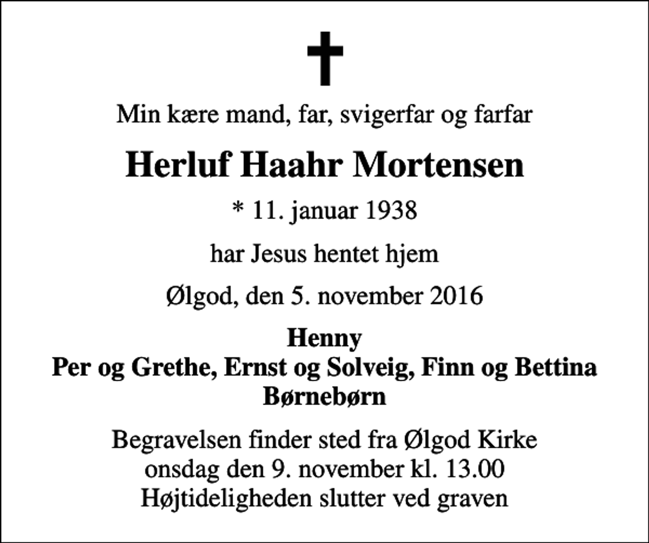 <p>Min kære mand, far, svigerfar og farfar<br />Herluf Haahr Mortensen<br />* 11. januar 1938<br />har Jesus hentet hjem<br />Ølgod, den 5. november 2016<br />Henny Per og Grethe, Ernst og Solveig, Finn og Bettina Børnebørn<br />Begravelsen finder sted fra Ølgod Kirke onsdag den 9. november kl. 13.00 Højtideligheden slutter ved graven</p>