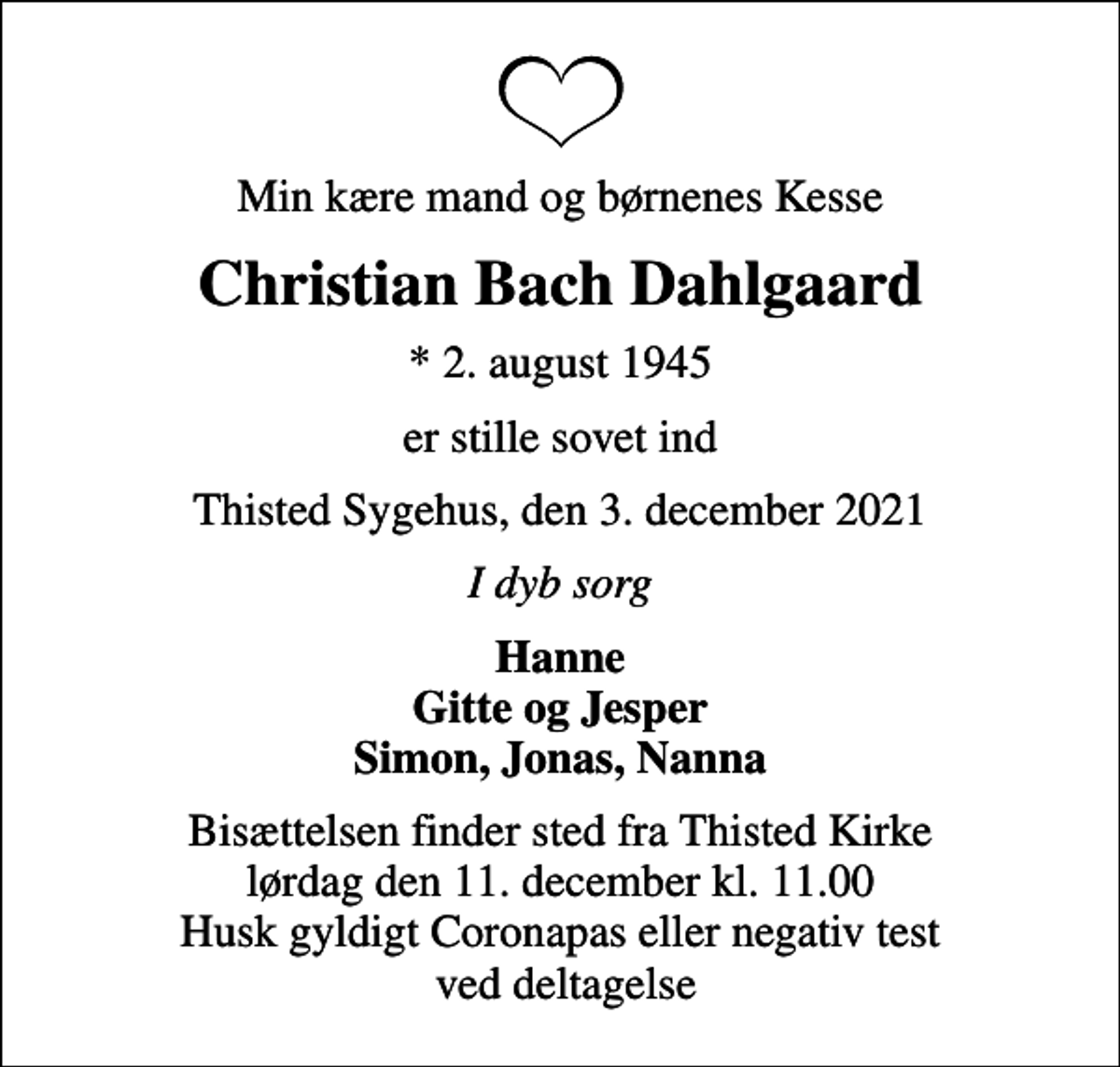 <p>Min kære mand og børnenes Kesse<br />Christian Bach Dahlgaard<br />* 2. august 1945<br />er stille sovet ind<br />Thisted Sygehus, den 3. december 2021<br />I dyb sorg<br />Hanne Gitte og Jesper Simon, Jonas, Nanna<br />Bisættelsen finder sted fra Thisted Kirke lørdag den 11. december kl. 11.00 Husk gyldigt Coronapas eller negativ test ved deltagelse</p>