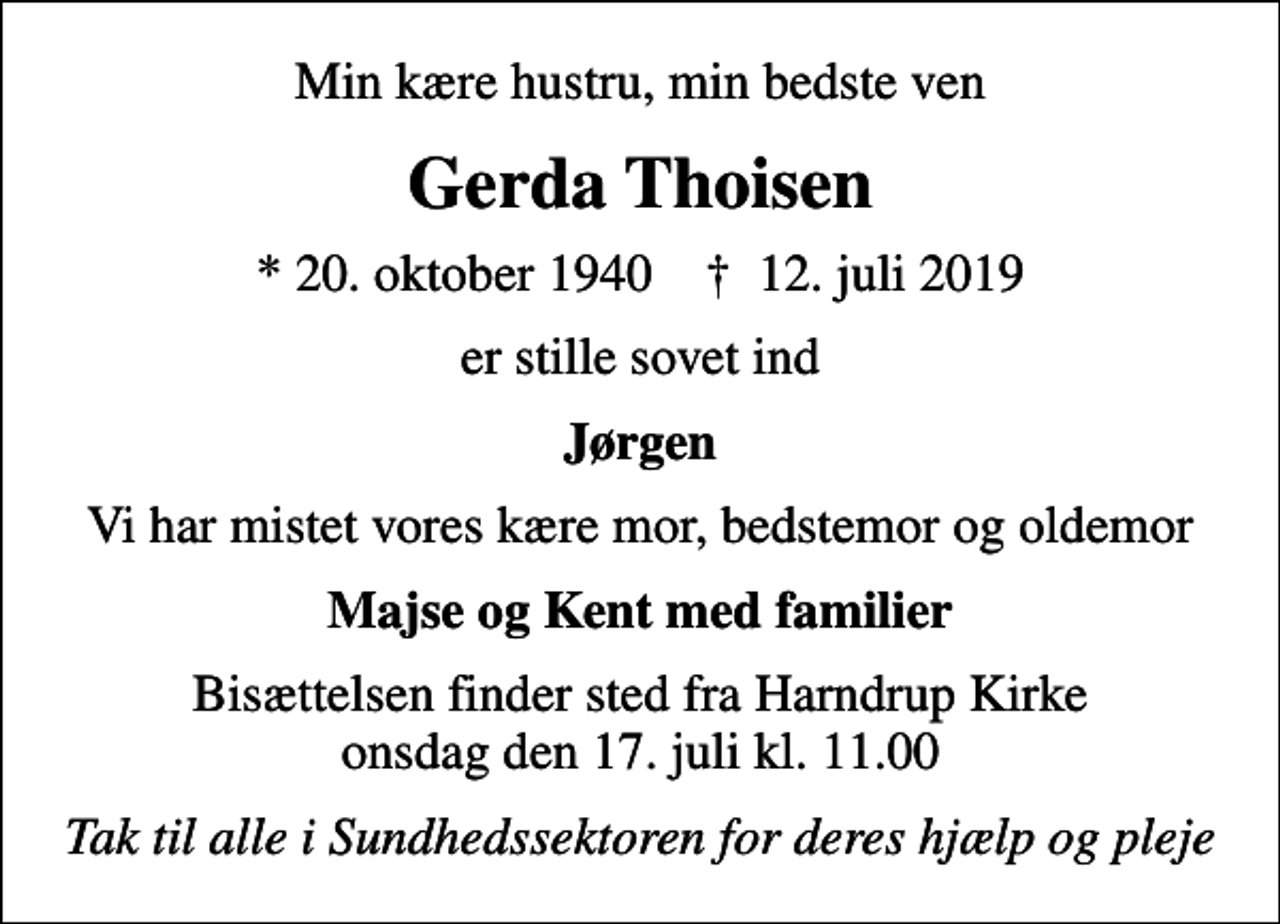 <p>Min kære hustru, min bedste ven<br />Gerda Thoisen<br />* 20. oktober 1940 ✝ 12. juli 2019<br />er stille sovet ind<br />Jørgen<br />Vi har mistet vores kære mor, bedstemor og oldemor<br />Majse og Kent med familier<br />Bisættelsen finder sted fra Harndrup Kirke onsdag den 17. juli kl. 11.00<br />Tak til alle i Sundhedssektoren for deres hjælp og pleje</p>