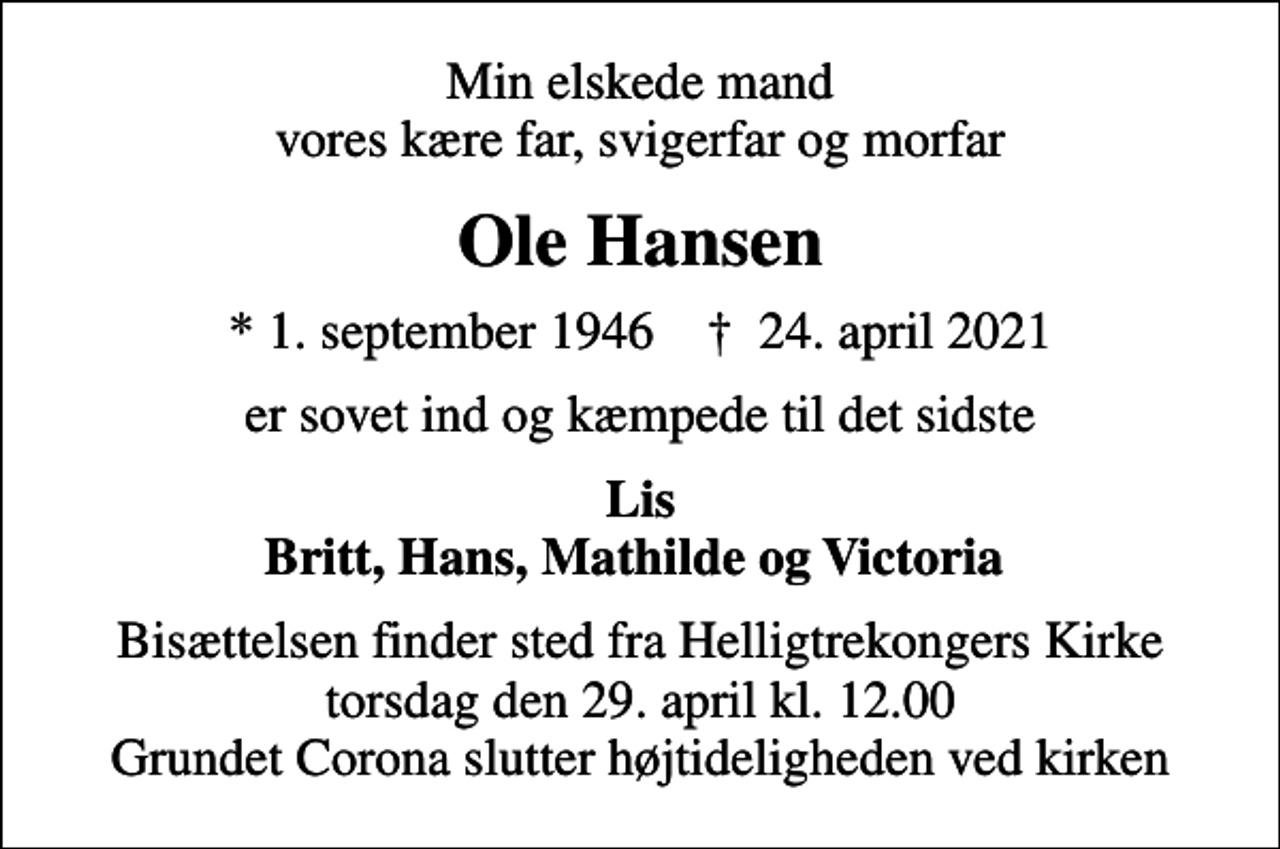 <p>Min elskede mand vores kære far, svigerfar og morfar<br />Ole Hansen<br />* 1. september 1946 ✝ 24. april 2021<br />er sovet ind og kæmpede til det sidste<br />Lis Britt, Hans, Mathilde og Victoria<br />Bisættelsen finder sted fra Helligtrekongers Kirke torsdag den 29. april kl. 12.00 Grundet Corona slutter højtideligheden ved kirken</p>