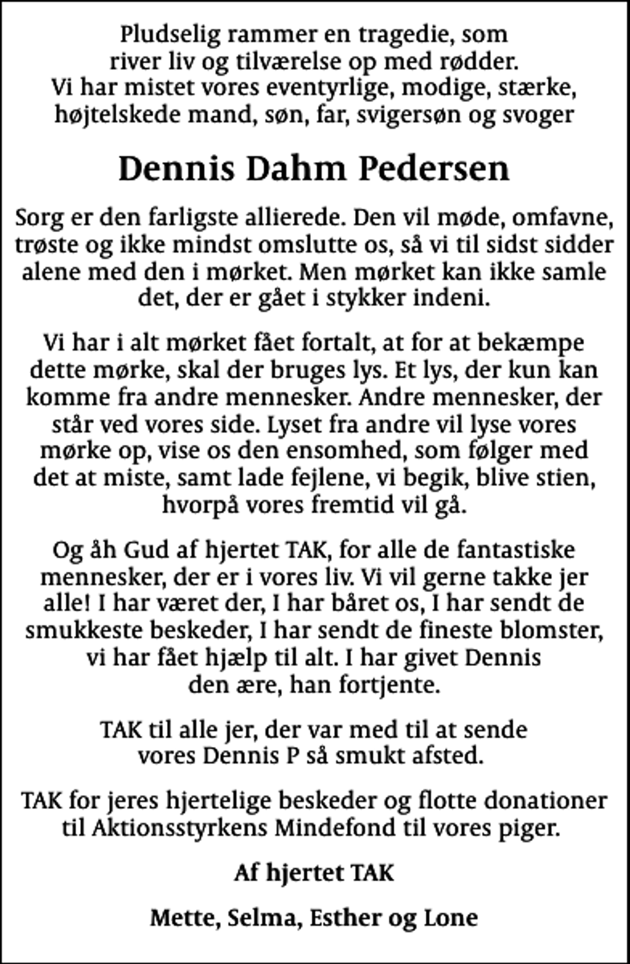 <p>Dennis Dahm Pedersen<br />Sorg er den farligste allierede. Den vil møde, omfavne, trøste og ikke mindst omslutte os, så vi til sidst sidder alene med den i mørket. Men mørket kan ikke samle det, der er gået i stykker indeni.<br />Vi har i alt mørket fået fortalt, at for at bekæmpe dette mørke, skal der bruges lys. Et lys, der kun kan komme fra andre mennesker. Andre mennesker, der står ved vores side. Lyset fra andre vil lyse vores mørke op, vise os den ensomhed, som følger med det at miste, samt lade fejlene, vi begik, blive stien, hvorpå vores fremtid vil gå.<br />Og åh Gud af hjertet TAK, for alle de fantastiske mennesker, der er i vores liv. Vi vil gerne takke jer alle! I har været der, I har båret os, I har sendt de smukkeste beskeder, I har sendt de fineste blomster, vi har fået hjælp til alt. I har givet Dennis den ære, han fortjente.<br />TAK til alle jer, der var med til at sende vores Dennis P så smukt afsted.<br />TAK for jeres hjertelige beskeder og flotte donationer til Aktionsstyrkens Mindefond til vores piger.<br />Af hjertet TAK<br />Mette, Selma, Esther og Lone</p>