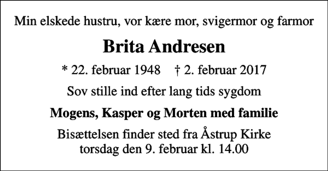 <p>Min elskede hustru, vor kære mor, svigermor og farmor<br />Brita Andresen<br />* 22. februar 1948 ✝ 2. februar 2017<br />Sov stille ind efter lang tids sygdom<br />Mogens, Kasper og Morten med familie<br />Bisættelsen finder sted fra Åstrup Kirke torsdag den 9. februar kl. 14.00</p>