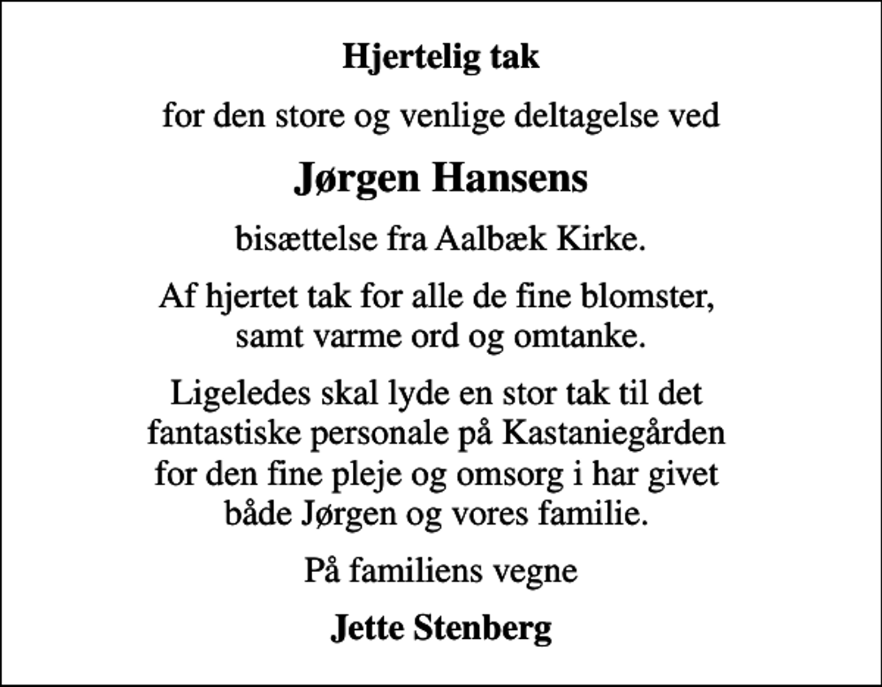 <p>Hjertelig tak<br />for den store og venlige deltagelse ved<br />Jørgen Hansens<br />bisættelse fra Aalbæk Kirke.<br />Af hjertet tak for alle de fine blomster, samt varme ord og omtanke.<br />Ligeledes skal lyde en stor tak til det fantastiske personale på Kastaniegården for den fine pleje og omsorg i har givet både Jørgen og vores familie.<br />På familiens vegne<br />Jette Stenberg</p>