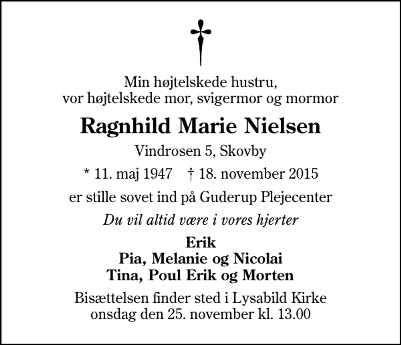 <p>Min højtelskede hustru, vor højtelskede mor, svigermor og mormor<br />Ragnhild Marie Nielsen<br />Vindrosen 5, Skovby<br />* 11. maj 1947 ✝ 18. november 2015<br />er stille sovet ind på Guderup Plejecenter<br />Du vil altid være i vores hjerter<br />Erik Pia, Melanie og Nicolai Tina, Poul Erik og Morten<br />Bisættelsen finder sted i Lysabild Kirke onsdag den 25. november kl. 13.00</p>