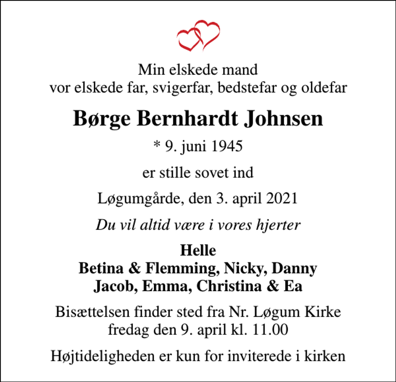 <p>Min elskede mand vor elskede far, svigerfar, bedstefar og oldefar<br />Børge Bernhardt Johnsen<br />* 9. juni 1945<br />er stille sovet ind<br />Løgumgårde, den 3. april 2021<br />Du vil altid være i vores hjerter<br />Helle Betina &amp; Flemming, Nicky, Danny Jacob, Emma, Christina &amp; Ea<br />Bisættelsen finder sted fra Nr. Løgum Kirke fredag den 9. april kl. 11.00<br />Højtideligheden er kun for inviterede i kirken</p>