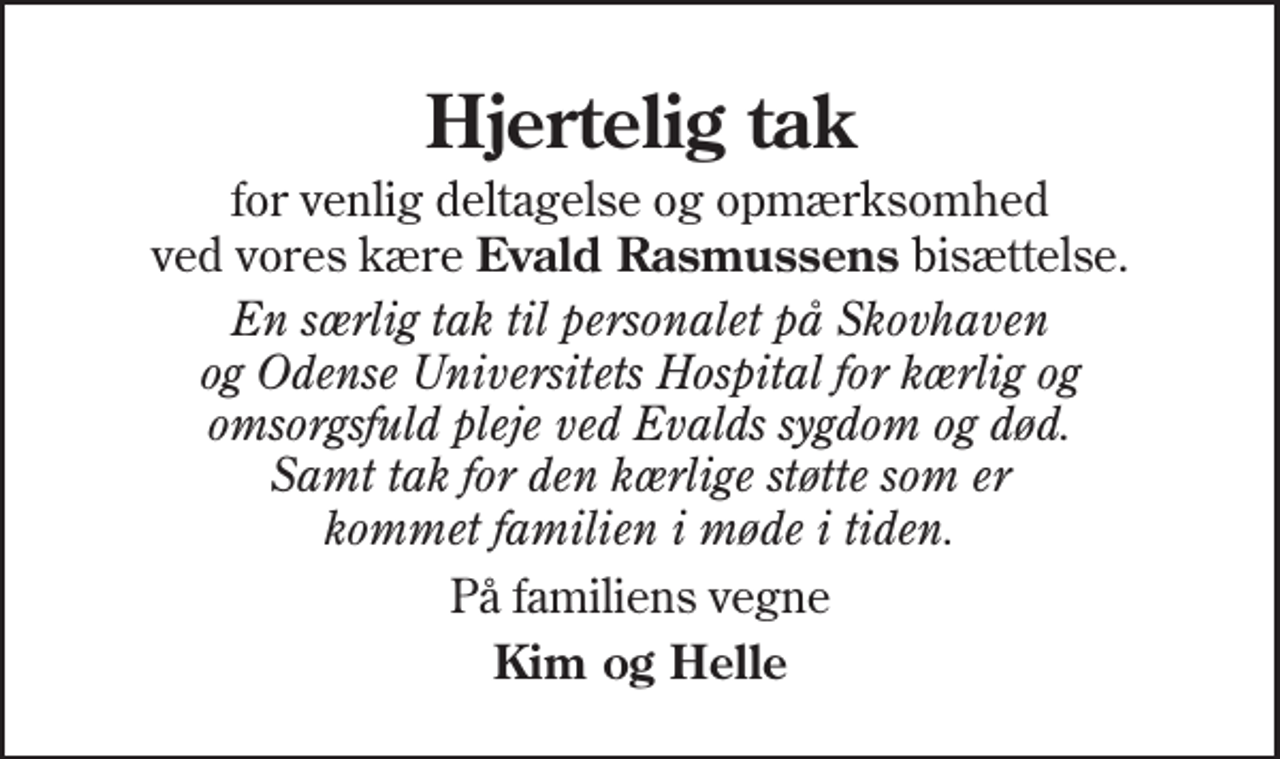 <p>Hjertelig tak<br />for venlig deltagelse og opmærksomhed ved vores kære Evald Rasmussens bisættelse.<br />En særlig tak til personalet på Skovhaven og Odense Universitets Hospital for kærlig og omsorgsfuld pleje ved Evalds sygdom og død. Samt tak for den kærlige støtte som er kommet familien i møde i tiden.<br />På familiens vegne<br />Kim og Helle</p>