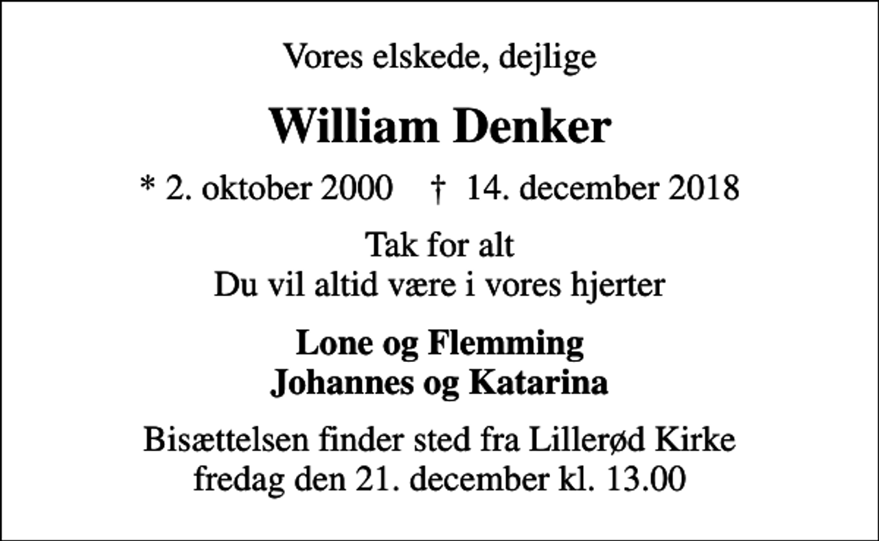 <p>Vores elskede, dejlige<br />William Denker<br />* 2. oktober 2000 ✝ 14. december 2018<br />Tak for alt Du vil altid være i vores hjerter<br />Lone og Flemming Johannes og Katarina<br />Bisættelsen finder sted fra Lillerød Kirke fredag den 21. december kl. 13.00</p>