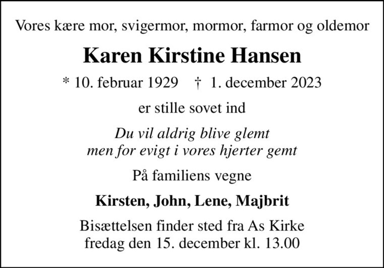 Vores kære mor, svigermor, mormor, farmor og oldemor
Karen Kirstine Hansen
* 10. februar 1929    ✝ 1. december 2023
er stille sovet ind
Du vil aldrig blive glemt men for evigt i vores hjerter gemt
På familiens vegne
Kirsten, John, Lene, Majbrit
Bisættelsen finder sted fra As Kirke  fredag den 15. december kl. 13.00