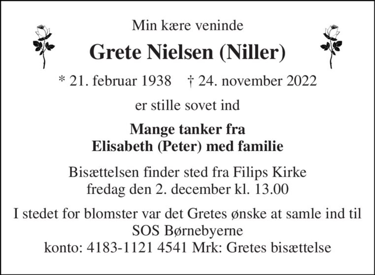 Min kære veninde 
Grete Nielsen (Niller) 
*​​ 21. februar 1938​​    †​​ 24. november 2022 
er stille sovet ind 
Mange tanker fra Elisabeth (Peter) med familie 
Bisættelsen​ finder sted fra Filips Kirke​ fredag den 2. december​ kl. 13.00 
I stedet for blomster var det Gretes ønske at samle ind til SOS Børnebyerne konto: 4183-1121 4541 Mrk: Gretes bisættelse