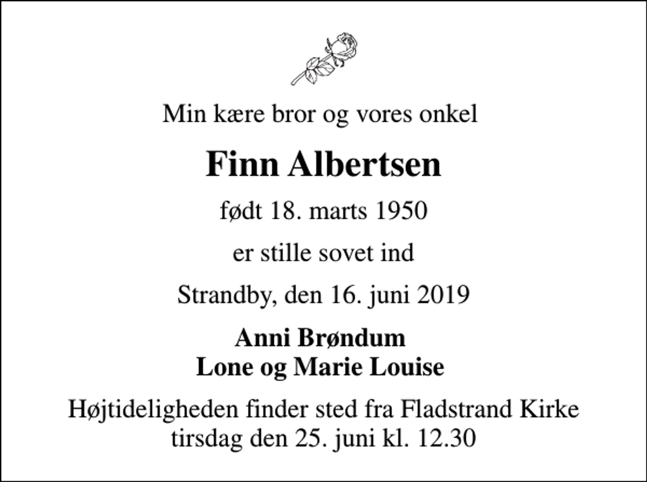 <p>Min kære bror og vores onkel<br />Finn Albertsen<br />født 18. marts 1950<br />er stille sovet ind<br />Strandby, den 16. juni 2019<br />Anni Brøndum Lone og Marie Louise<br />Højtideligheden finder sted fra Fladstrand Kirke tirsdag den 25. juni kl. 12.30</p>