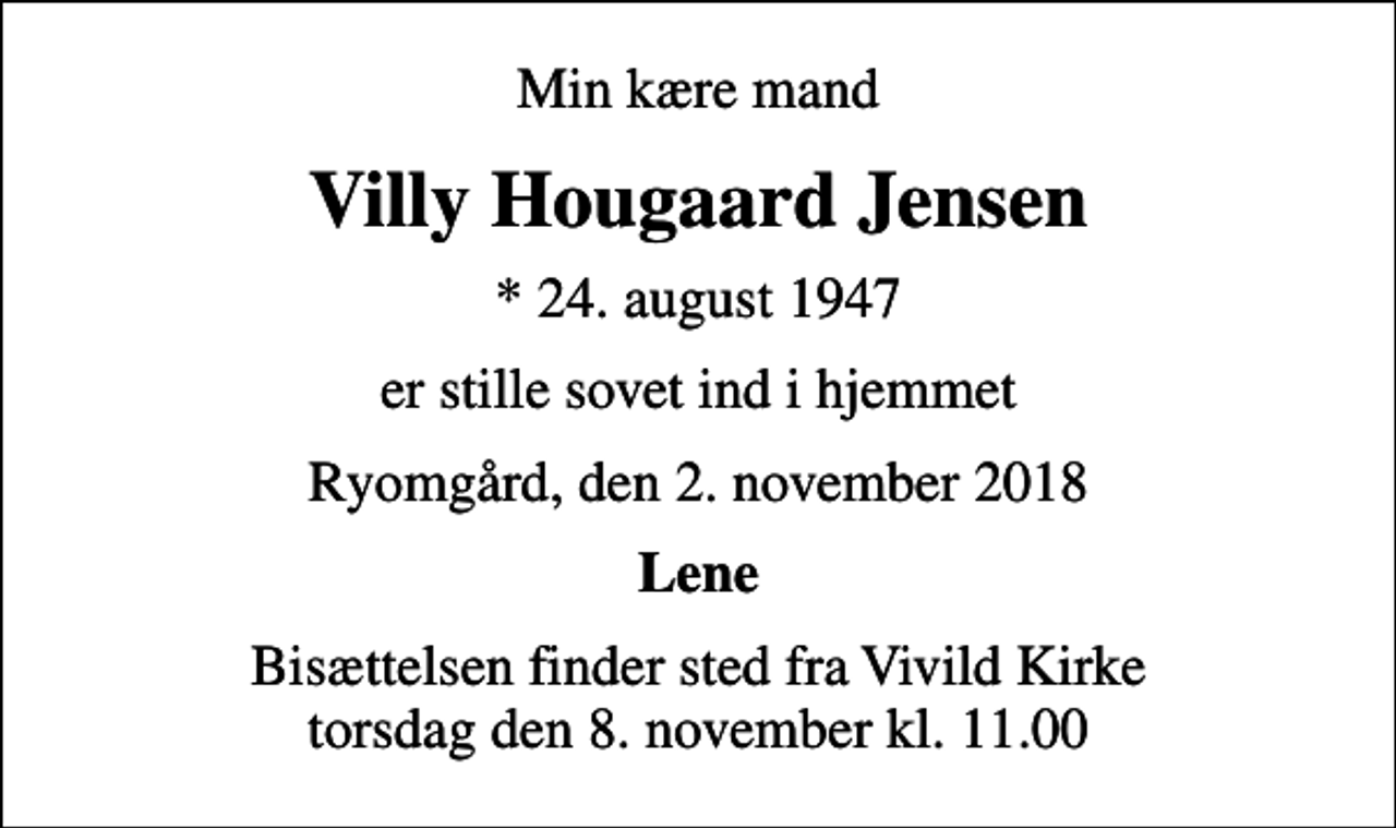<p>Min kære mand<br />Villy Hougaard Jensen<br />* 24. august 1947<br />er stille sovet ind i hjemmet<br />Ryomgård, den 2. november 2018<br />Lene<br />Bisættelsen finder sted fra Vivild Kirke torsdag den 8. november kl. 11.00</p>