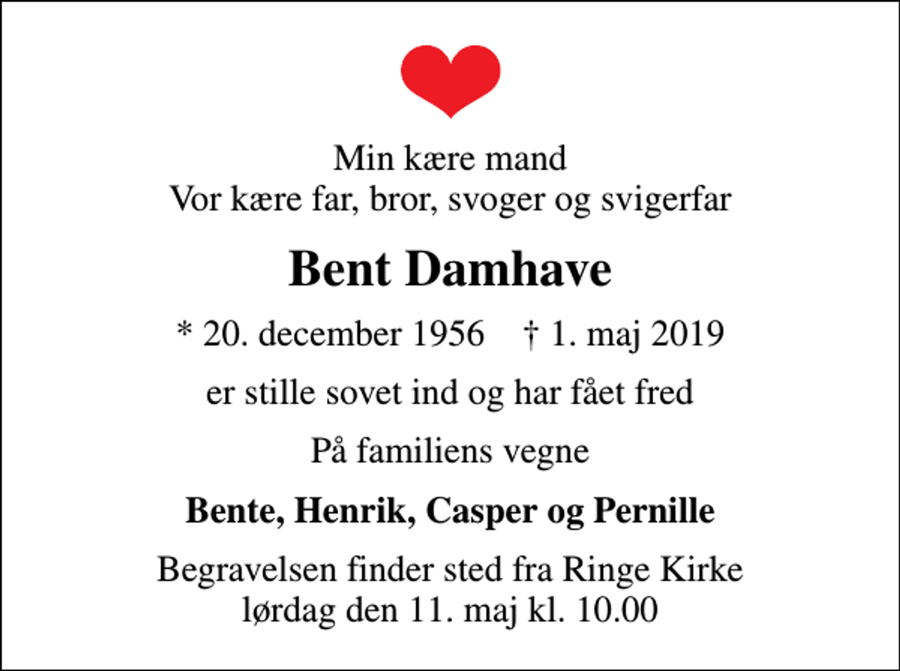 <p>Min kære mand Vor kære far, bror, svoger og svigerfar<br />Bent Damhave<br />* 20. december 1956 ✝ 1. maj 2019<br />er stille sovet ind og har fået fred<br />På familiens vegne<br />Bente, Henrik, Casper og Pernille<br />Begravelsen finder sted fra Ringe Kirke lørdag den 11. maj kl. 10.00</p>