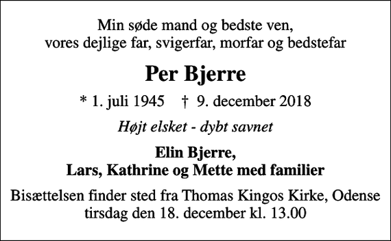 <p>Min søde mand og bedste ven, vores dejlige far, svigerfar, morfar og bedstefar<br />Per Bjerre<br />* 1. juli 1945 ✝ 9. december 2018<br />Højt elsket - dybt savnet<br />Elin Bjerre, Lars, Kathrine og Mette med familier<br />Bisættelsen finder sted fra Thomas Kingos Kirke, Odense tirsdag den 18. december kl. 13.00</p>