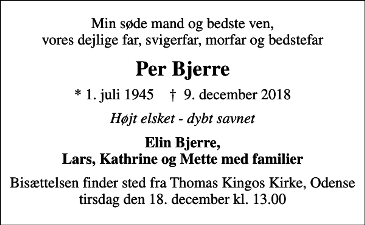 <p>Min søde mand og bedste ven, vores dejlige far, svigerfar, morfar og bedstefar<br />Per Bjerre<br />* 1. juli 1945 ✝ 9. december 2018<br />Højt elsket - dybt savnet<br />Elin Bjerre, Lars, Kathrine og Mette med familier<br />Bisættelsen finder sted fra Thomas Kingos Kirke, Odense tirsdag den 18. december kl. 13.00</p>