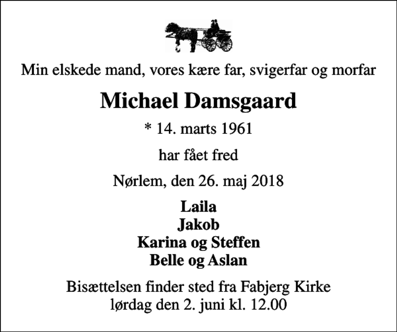 <p>Min elskede mand, vores kære far, svigerfar og morfar<br />Michael Damsgaard<br />* 14. marts 1961<br />har fået fred<br />Nørlem, den 26. maj 2018<br />Laila Jakob Karina og Steffen Belle og Aslan<br />Bisættelsen finder sted fra Fabjerg Kirke lørdag den 2. juni kl. 12.00</p>