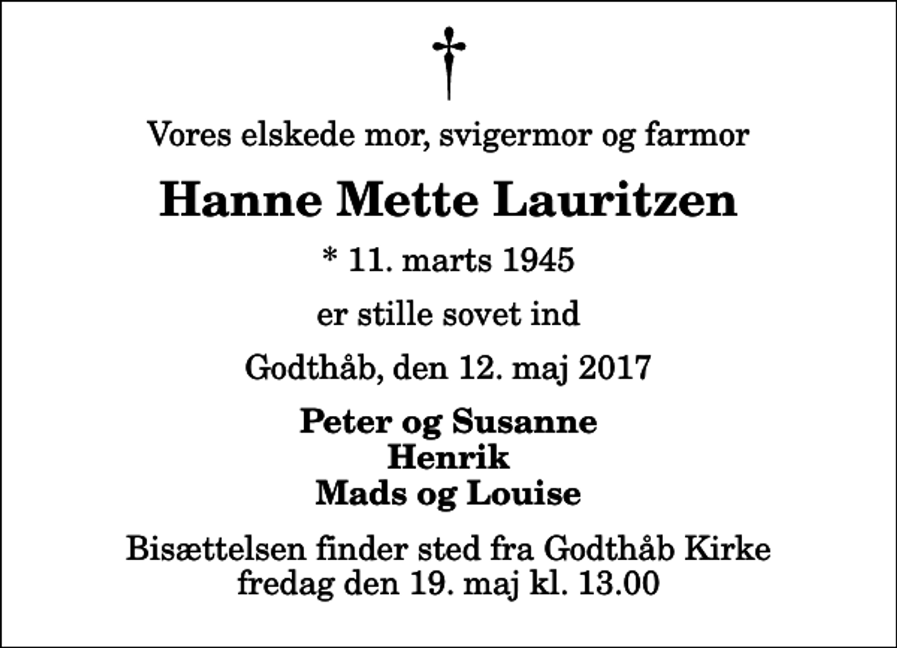 <p>Vores elskede mor, svigermor og farmor<br />Hanne Mette Lauritzen<br />* 11. marts 1945<br />er stille sovet ind<br />Godthåb, den 12. maj 2017<br />Peter og Susanne Henrik Mads og Louise<br />Bisættelsen finder sted fra Godthåb Kirke fredag den 19. maj kl. 13.00</p>