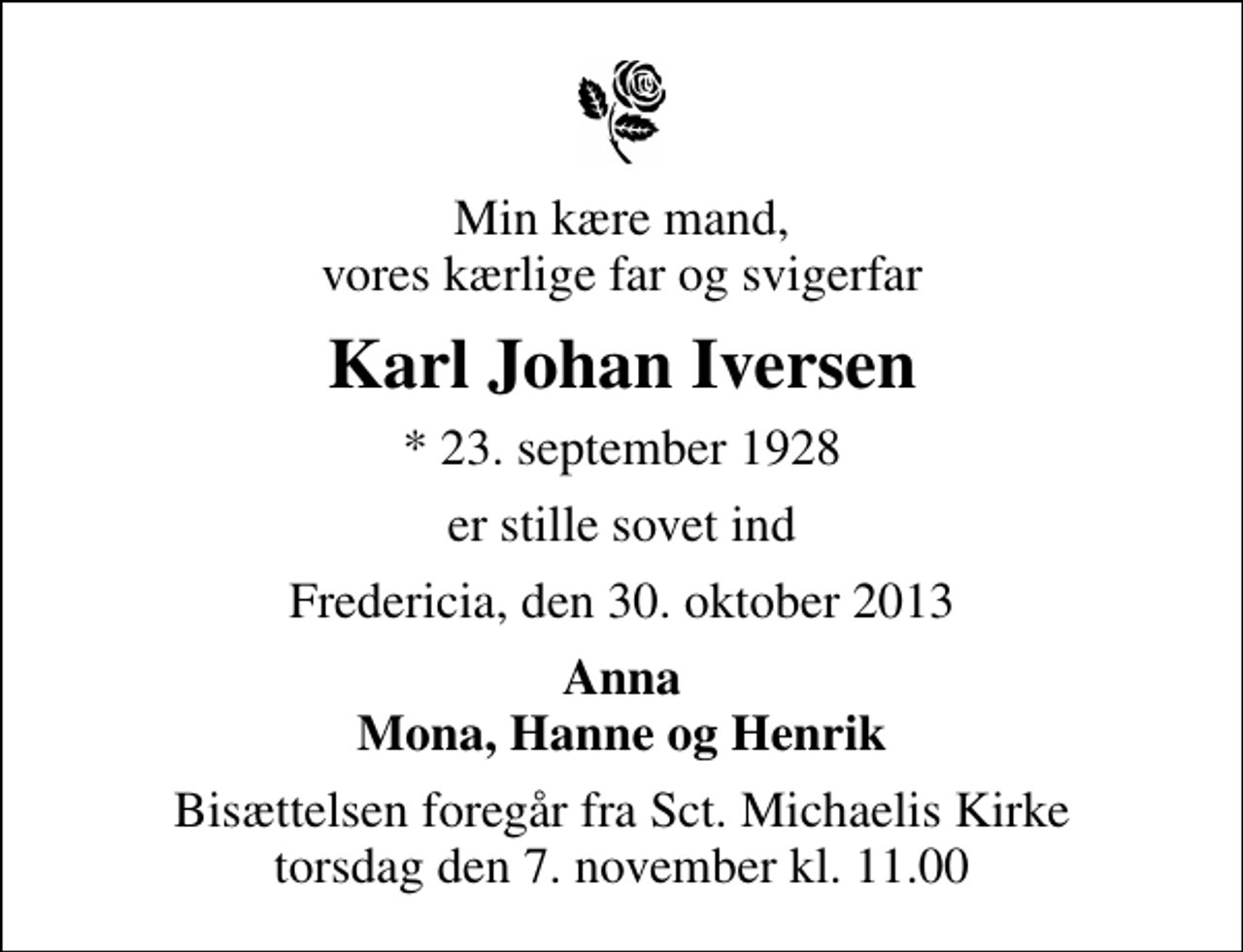 <p>Min kære mand, vores kærlige far og svigerfar<br />Karl Johan Iversen<br />* 23. september 1928<br />er stille sovet ind<br />Fredericia, den 30. oktober 2013<br />Anna Mona, Hanne og Henrik<br />Bisættelsen foregår fra Sankt Michaelis Kirke torsdag den 7. november kl. 11.00</p>