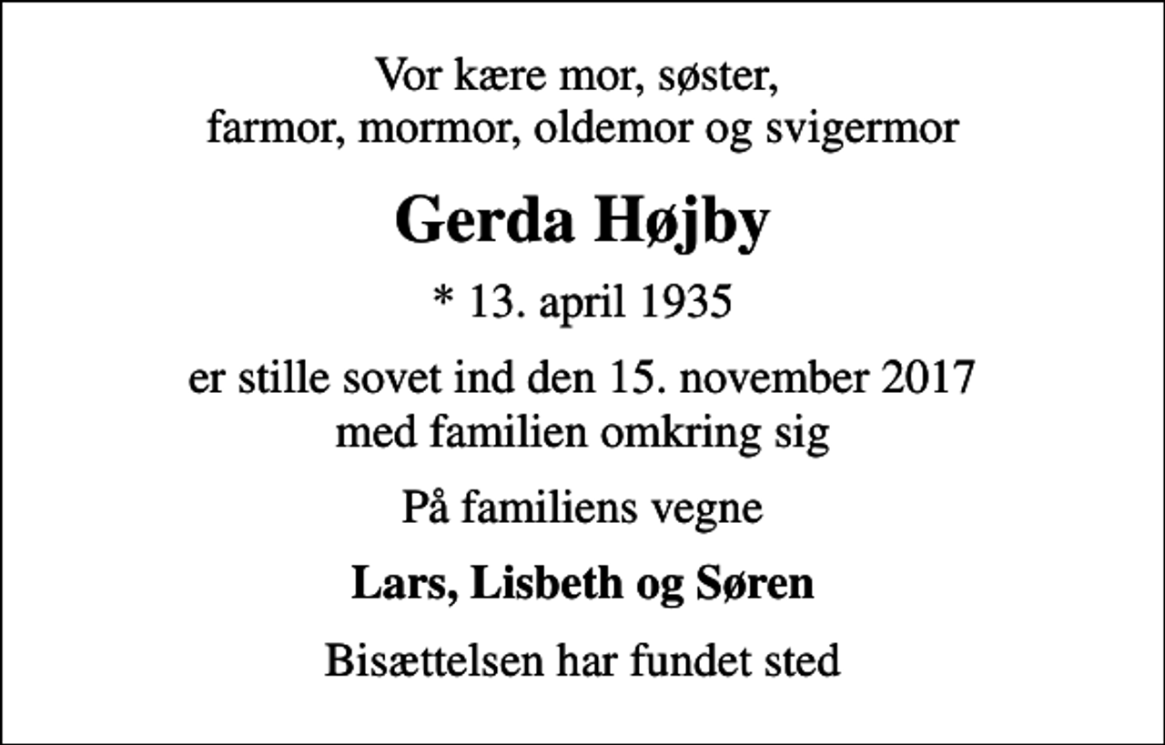 <p>Vor kære mor, søster, farmor, mormor, oldemor og svigermor<br />Gerda Højby<br />* 13. april 1935<br />er stille sovet ind den 15. november 2017 med familien omkring sig<br />På familiens vegne<br />Lars, Lisbeth og Søren<br />Bisættelsen har fundet sted</p>