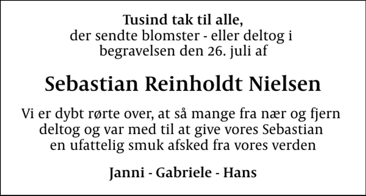 <p>Tusind tak til alle,<br />der sendte blomster - eller deltog i begravelsen den 26. juli af<br />Sebastian Reinholdt Nielsen<br />Vi er dybt rørte over, at så mange fra nær og fjern deltog og var med til at give vores Sebastian en ufattelig smuk afsked fra vores verden<br />Janni - Gabriele - Hans</p>