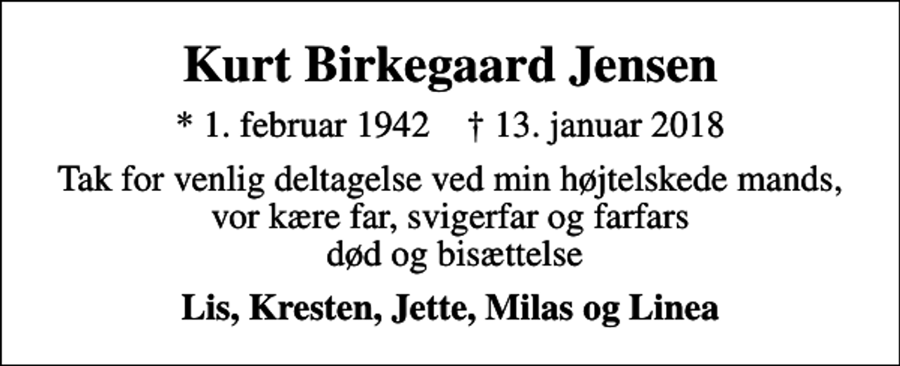 <p>Kurt Birkegaard Jensen<br />* 1. februar 1942 ✝ 13. januar 2018<br />Tak for venlig deltagelse ved min højtelskede mands, vor kære far, svigerfar og farfars død og bisættelse<br />Lis, Kresten, Jette, Milas og Linea</p>