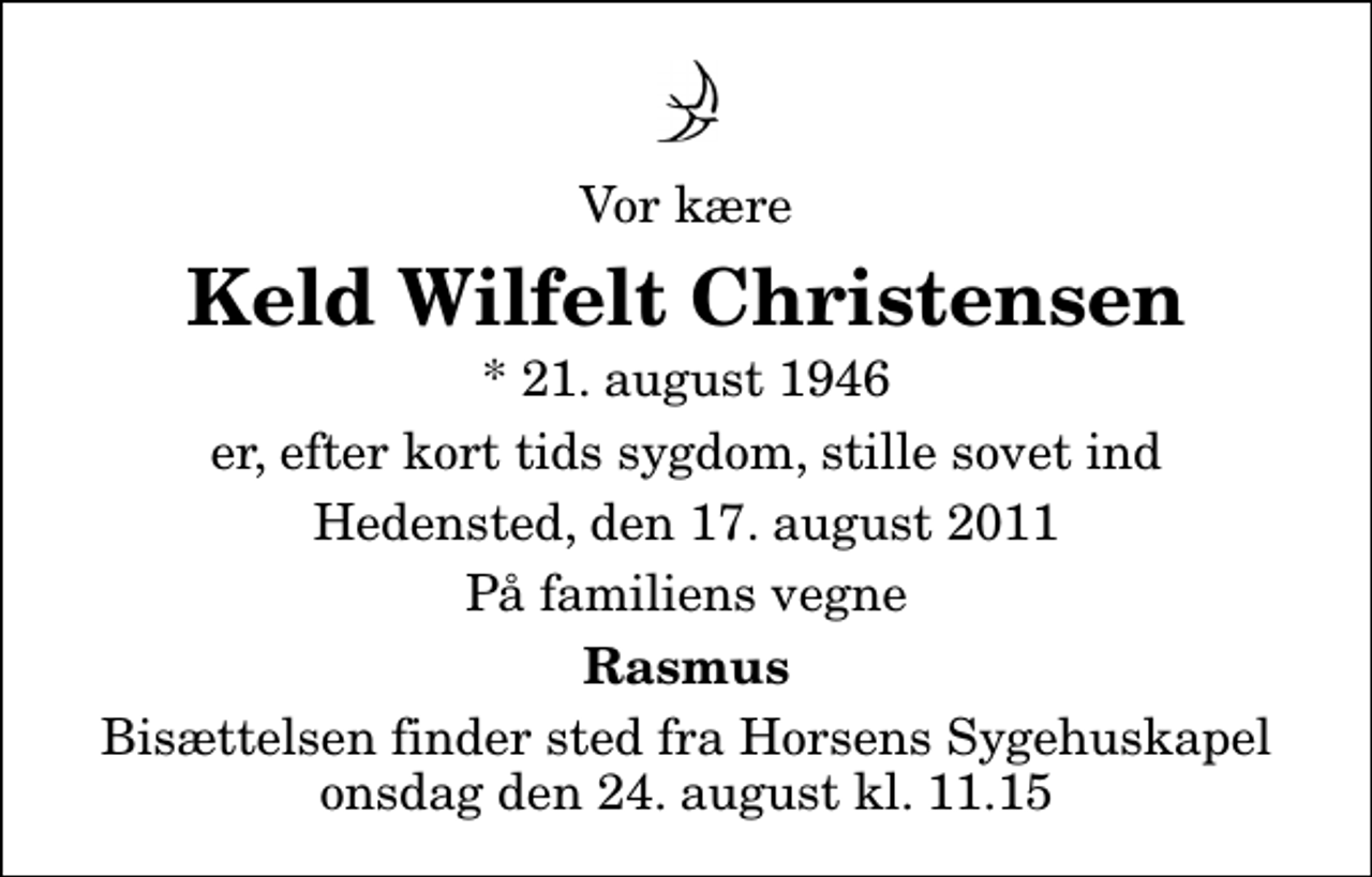 <p>Vor kære<br />Keld Wilfelt Christensen<br />* 21. august 1946<br />er, efter kort tids sygdom, stille sovet ind<br />Hedensted, den 17. august 2011<br />På familiens vegne<br />Rasmus<br />Bisættelsen finder sted fra Horsens Sygehus Kapel onsdag den 24. august kl. 11.15</p>